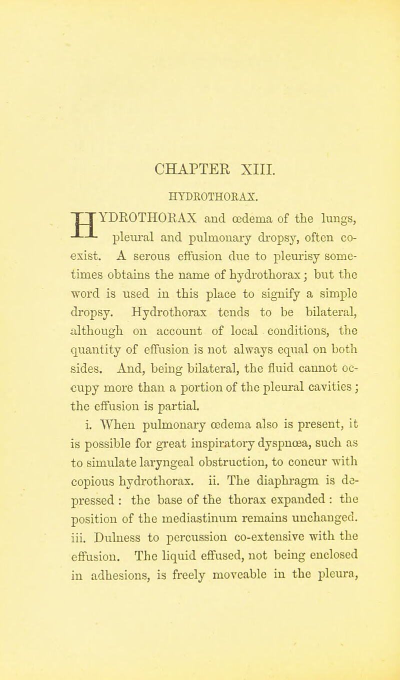 HYDROTHOUAX. YDROTHORAX and oedema of the lungs, pleural and pulmonary dropsy, often co- exist. A serous effusion due to plem-isy some- times obtains the name of hydrothorax; but the Vford is used in this place to signify a simple dropsy. Hydrothorax tends to be bilateral, although on account of local conditions, the quantity of effusion is not always equal on both sides. And, being bilateral, the fluid cannot oc- cupy more than a portion of the plem-al cavities; the effusion is partial. i. When pulmonary oedema also is present, it is possible for great inspiratory dyspnoea, such as to simulate laryngeal obstruction, to concur with copious hydrothorax. ii. The diaphi-agm is de- pressed : the base of the thorax expanded : the position of the mediastinum remains unchanged, iii. Duluess to percussion co-extensive with the effusion. The hquid effused, not being enclosed in adhesions, is freely moveable in the pleura.