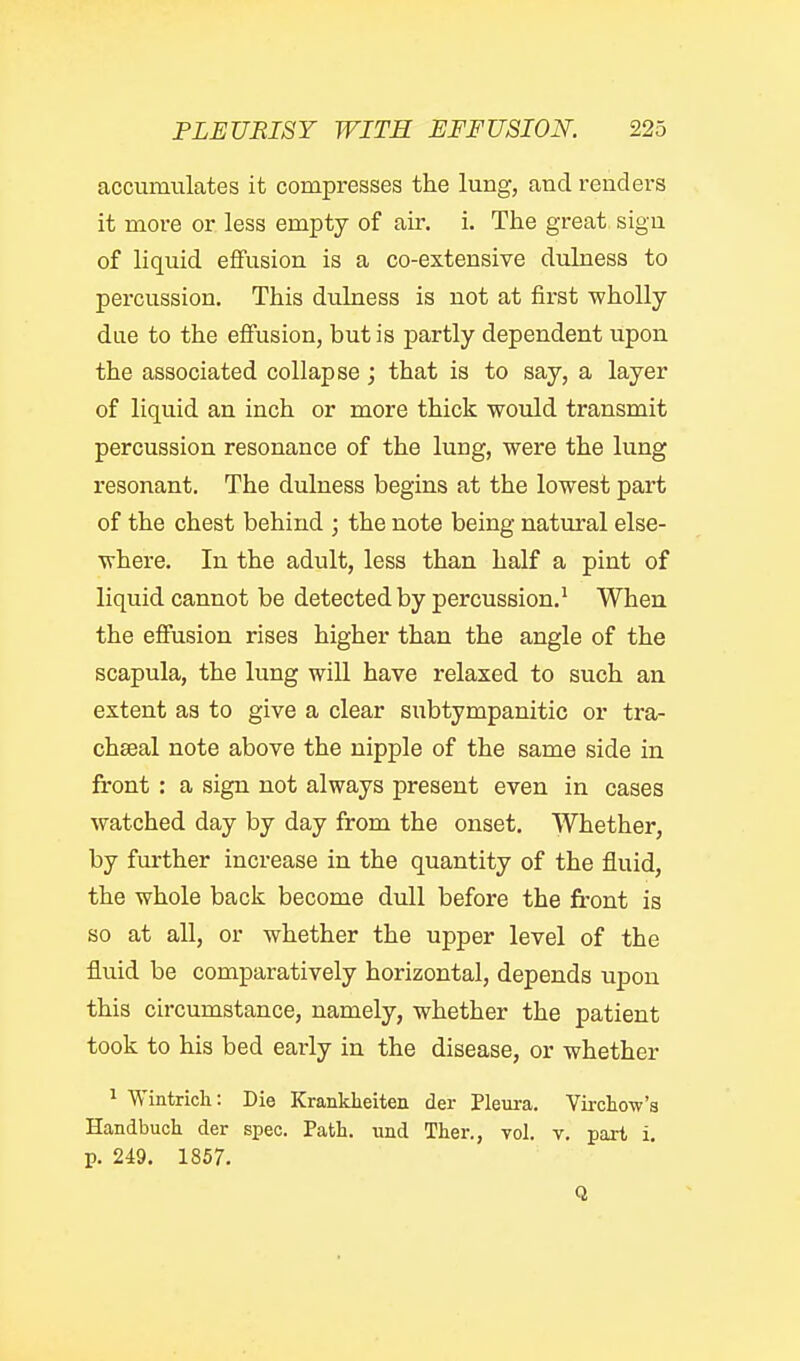 accumulates it compresses the lung, and renders it more or less empty of air. i. The great sign of liquid effusion is a co-extensive dulness to percussion. This dulness is not at first wholly due to the eflfusion, but is partly dependent upon the associated collapse; that is to say, a layer of liquid an inch or more thick would transmit percussion resonance of the lung, were the lung resonant. The dulness begins at the lowest part of the chest behind ; the note being natural else- where. In the adult, less than half a pint of liquid cannot be detected by percussion.' When the effusion rises higher than the angle of the scapula, the lung will have relaxed to such an extent aa to give a clear subtympanitic or tra- chseal note above the nipple of the same side in front : a sign not always present even in cases watched day by day from the onset. Whether, by further increase in the quantity of the fluid, the whole back become dull before the front is so at all, or whether the upper level of the fluid be comparatively horizontal, depends upon this circumstance, namely, whether the patient took to his bed early in the disease, or whether 1 Wintrich: Die Krankheiten der Pleura. Vkclio-w's Handbuch der spec. Path, und Ther., toI. y. part i. p. 249. 1857. Q