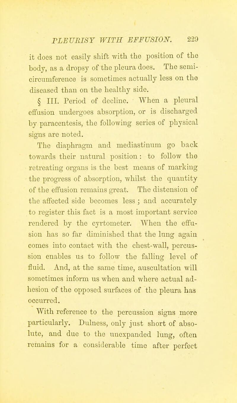 it does not easily shift with the position of the body, as a dropsy of the pleura does. The semi- circumference is sometimes actually less on tho diseased than on the healthy side. § III. Period of decline. When a pleural effusion undergoes absorption, or is discharged by paracentesis, the following series of physical signs are noted. The diaphragm and mediastinum go back towards their natural position : to follow the retreating organs is the best means of marking the progress of absorption, whilst the quantity of the effusion remains great. The distension of the affected side becomes less ; and accurately to register this fact is a most important service rendered by the cyrtometer. When the effu- sion has so far diminished that the lung again comes into contact with the chest-wall, percus- sion enables us to follow the falling level of fluid. And, at the same time, auscultation will sometimes inform us when and where actual ad- hesion of the opposed surfaces of the pleura has occurred. With reference to the percassion signs more particularly. Dulness, only just short of abso- lute, and due to the imexpanded lung, often remains for a considerable time after perfect