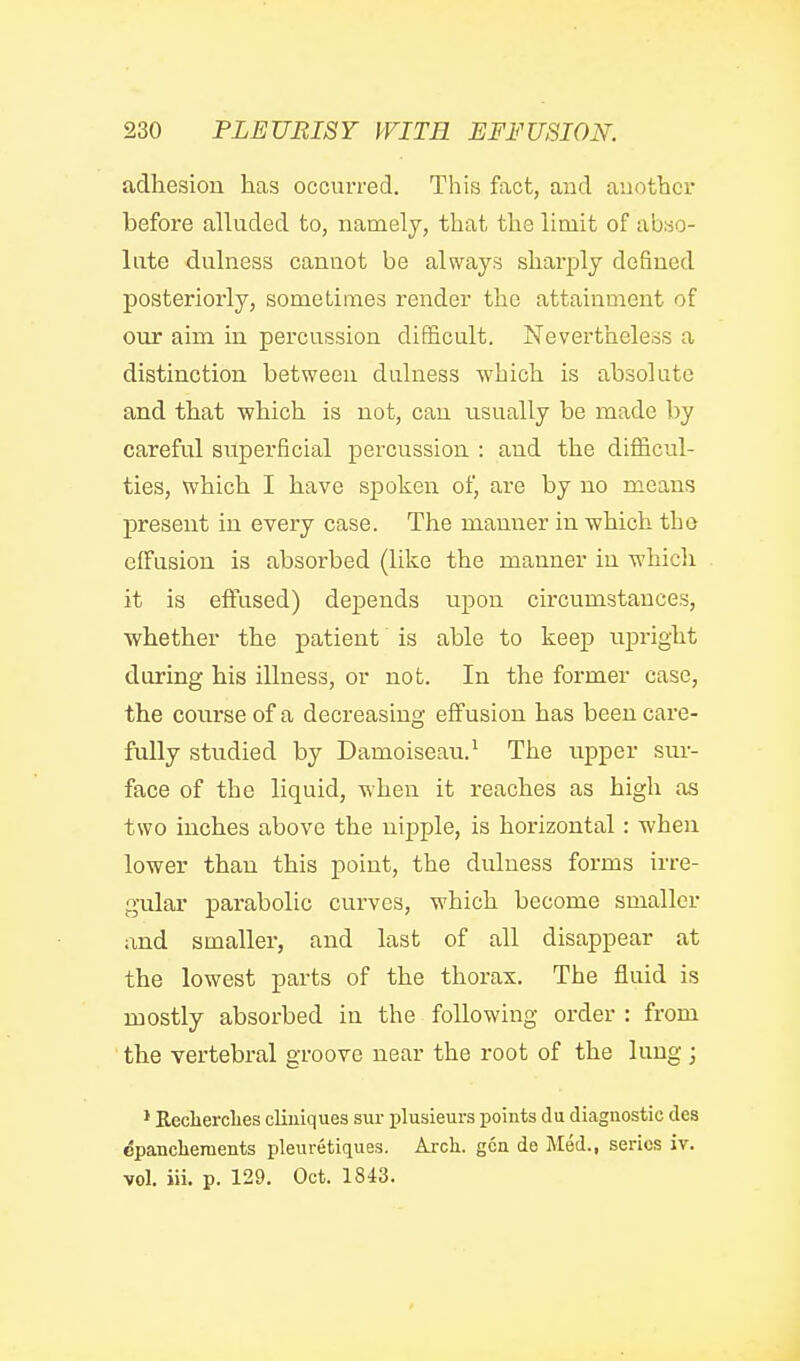 adhesion has occurred. This fact, aud auothor before alluded to, namely, that the limit of abso- lute dulness cannot be always sharply defined posteriorly, sometimes render the attainment of our aim in percussion difficult. Nevertheless a distinction between dulness which is absolute and that which is not, can usually be made by careful superficial percussion : and the difficul- ties, which I have spoken of, are by no means present in every case. The manner in which the effusion is absorbed (like the manner in which it is effused) depends upon circumstances, whether the patient is able to keep upright during his illness, or not. In the former case, the course of a decreasing effusion has been care- fully studied by Damoiseau.^ The upper sur- face of the liquid, when it reaches as high as two inches above the nipple, is horizontal : when lower than this point, the dulness forms irre- gular parabolic curves, which become smaller and smaller, and last of all disappear at the lowest parts of the thorax. The fluid is mostly absorbed in the following order : from the vertebral groove near the root of the lung ; * Reclierclies cliuiques sur plusieurs points du diagnostic des epanchements pleuretiques. Aixli. gca de Med., series iv. vol. iii. p. 129. Oct. 1843.