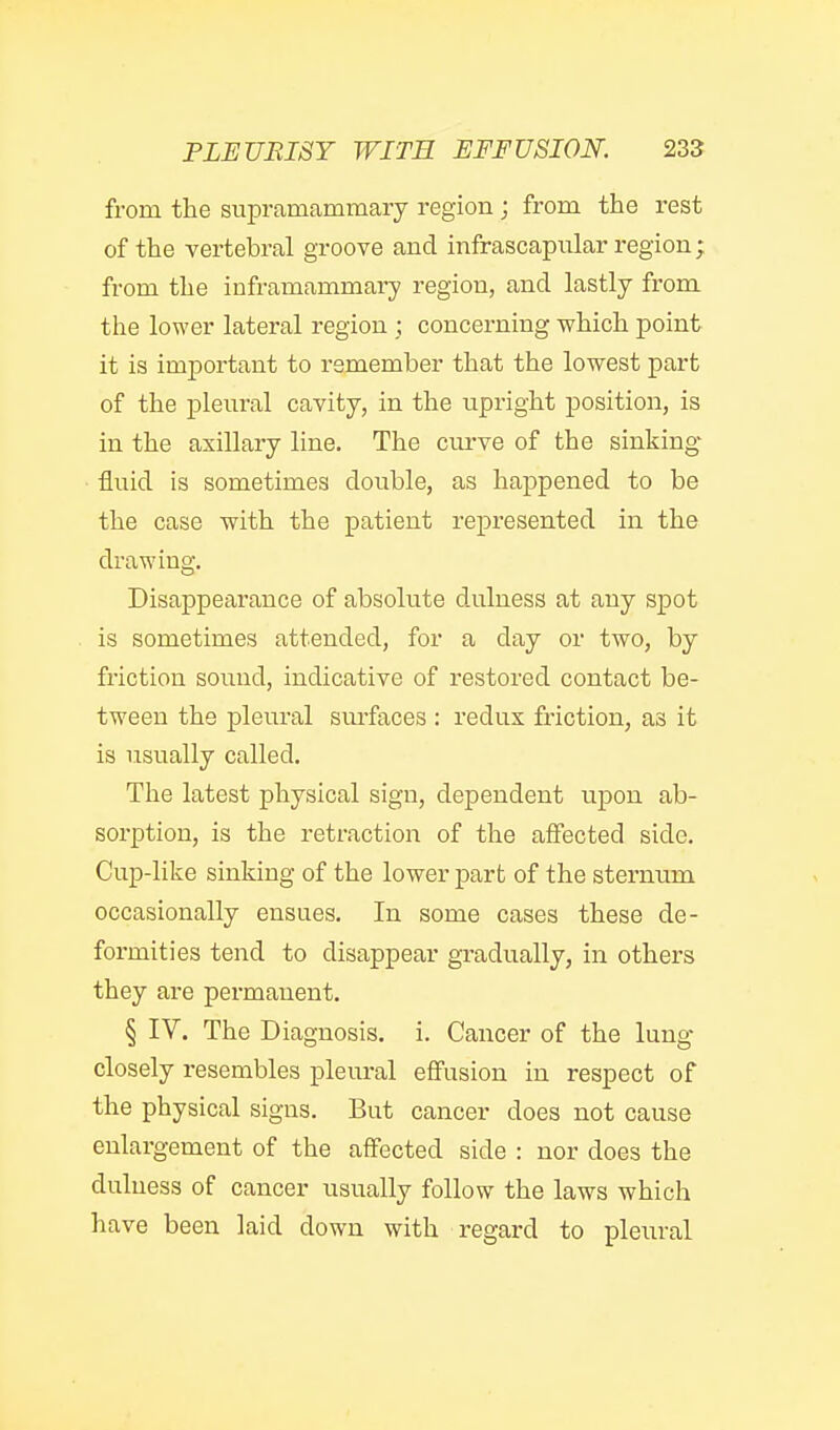 from the supramammaiy region; from the rest of the vertebral groove and infrascapiilar region ;, from the inframammary region, and lastly from the lower lateral region ; concerning which point it is important to remember that the lowest part of the pleural cavity, in the upright position, is in the axillary line. The cui've of the sinking- fluid is sometimes double, as happened to be the case with the patient represented in the drawing. Disappearance of absolute dulness at any spot is sometimes attended, for a day or two, by friction sound, indicative of restored contact be- tween the pleural surfaces : redus friction, as it is usually called. The latest physical sign, dependent upon ab- sorption, is the retraction of tlie affected side. Cup-lilie sinking of the lower part of the sternum occasionally ensues. In some cases these de- formities tend to disappear gradually, in others they are permanent. § IV. The Diagnosis, i. Cancer of the lung closely resembles pleural effusion in respect of the physical signs. But cancer does not cause enlargement of the affected side : nor does the dulness of cancer usually follow the laws which have been laid down with regard to pleural