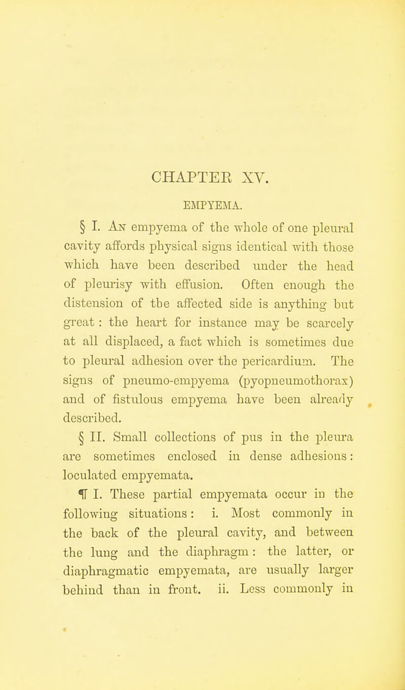 EUCPYEMA. § I. An empyema of the whole of one pleural cavity affords physical signs identical with those which have been described under the head of pleurisy with effusion. Often enough the distension of the affected side is anything but great : the heart for instance may be scarcely at all displaced, a fact which is sometimes due to pleural adhesion over the pericardium. The signs of pneumo-empyema (pyopneumothorax) and of fistulous empyema have been already described. § II. Small collections of pus in the pleura are sometimes enclosed in dense adhesions: loculated empyemata. IT I. These partial emjpyemata occur iu the following situations: i. Most commonly in the back of the pleural cavity, and between the lung and the diaphragm: the latter, or diaphragmatic empyemata, are usually larger behind than in front, ii. Less commonly iu «