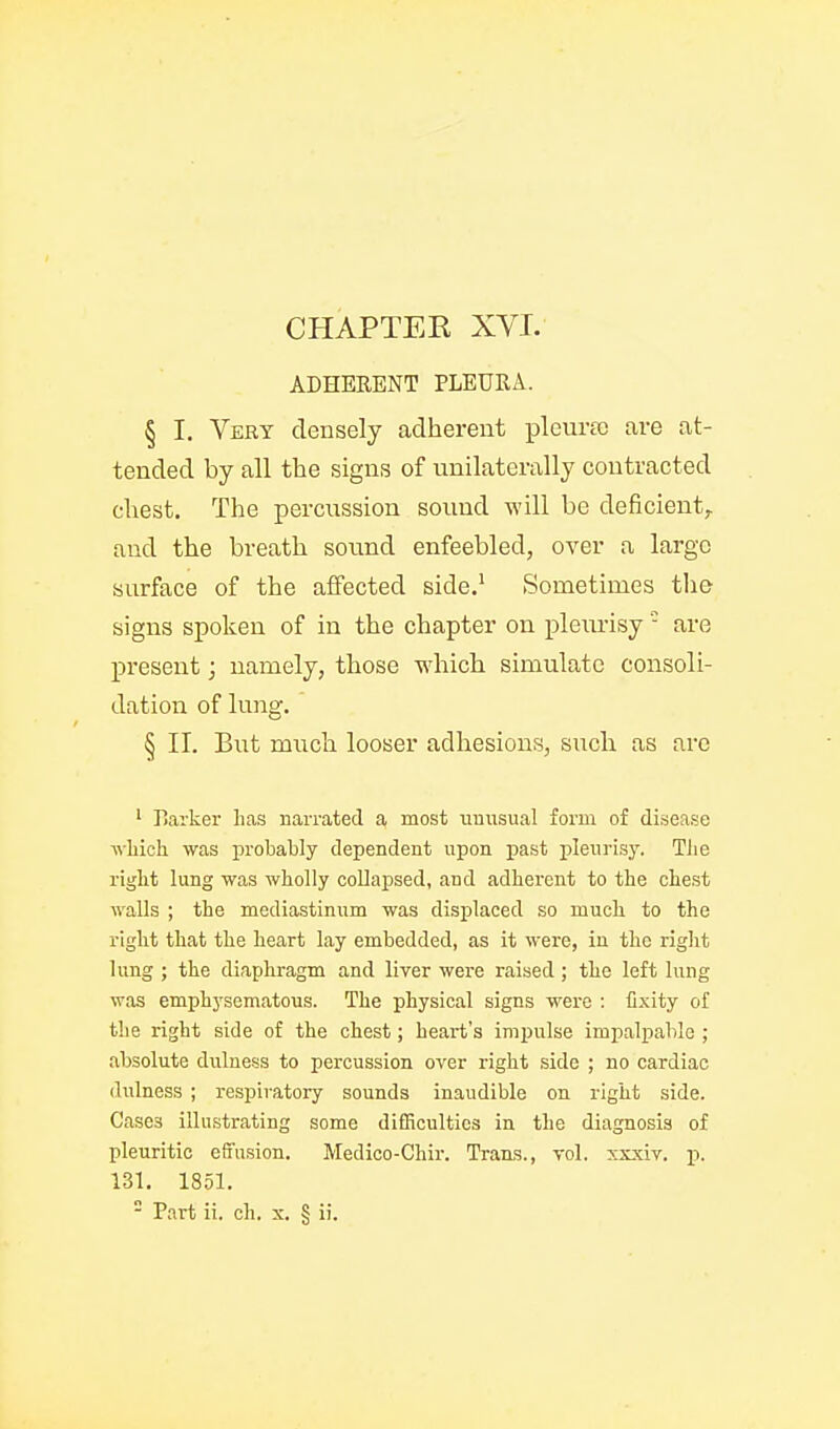 ADHERENT PLEURA. § I. Very densely adherent pleuree are at- tended by all the signis of unilaterally contracted chest. The percussion sound will be deficient^, and the breath sound enfeebled, over a largo surface of the affected side.' Sometimes tlie signs spoken of in the chapter on pleirrisy- are present; namely, those which simulate consoli- dation of lung. § II. But much looser adhesions, such as are ' Earker has narrated a most unusual form of disease Avliioh was probably dependent upon past pleurisy. Tiie riglit lung was wtolly collapsed, and adherent to the chest walls ; the mediastinum was displaced so much to the right that the heart lay embedded, as it were, iu the right lung ; the diaphragm and liver were raised ; the left lung was emphysematous. The physical signs were : fixity of the right side of the chest; heart's impulse imjialpable ; absolute dulness to percussion over right side ; no cardiac dulness ; respiratory sounds inaudible on right side. Cases illustrating some difficulties in the diagnosis of pleuritic effusion. Medico-Chir. Trauus., vol. xxxiv. p. 131. 1851.