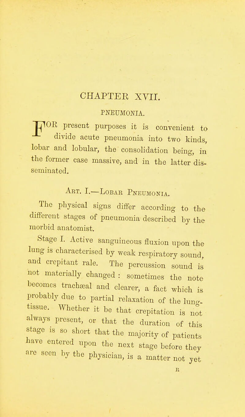 PNEUMONIA. TjlOR present purposes it is convenient to divide acute pneumonia into two kinds, lobar and lobular, the consolidation being, in the former case massive, and in the latter dis- seminated. Art. I.—Lobar Pnkumonia. The physical signs differ according to the different stages of pneumonia described by the morbid anatomist. Stage I. Active sanguineous fluxion upon the lung is characterised by weak respiratory sound and crepitant rale. The percussion sound is not materially changed : sometimes the note becomes trachteal and clearer, a fact which m probably due to partial relaxation of the lun^. tissue. Whether it be that crepitation is not always present, or that the duration of this stage is so short that the majority of patients Imve entered upon the next stage before thev are seen by the physician, is a matter not yet /