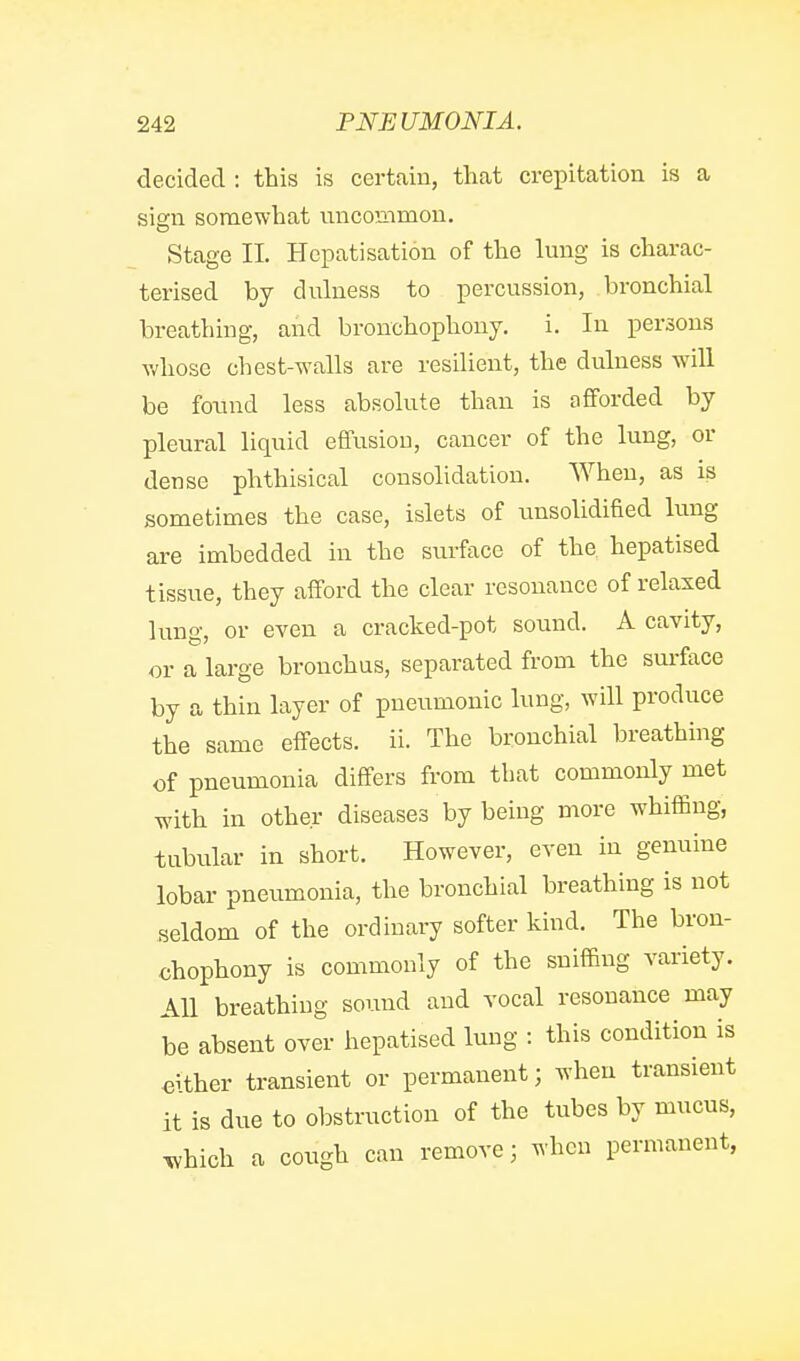 decided : this is certain, that crepitation is a sign somewhat uncommon. Stage 11. Hcpatisation of the lung is charac- terised by duluess to percussion, bronchial breathing, and bronchophony. i. In persons whose chest-walls are resilient, the dulness will be found less absolute than is afforded by pleural liquid effusion, cancer of the lung, or dense phthisical consolidation. AVhen, as is sometimes the case, islets of unsolidified lung are imbedded in the surface of the hepatised tissue, they afford the clear resonance of relaxed lung, or even a cracked-pot sound. A cavity, or a large bronchus, separated from the surface by a thin layer of pneumonic lung, will produce the same effects, ii. The bronchial breathing of pneumonia differs from that commonly met with in other diseases by being more whiffing, tubular in short. However, even in genuine lobar pneumonia, the bronchial breathing is not seldom of the ordinary softer kind. The bron- chophony is commonly of the sniffing variety. All breathing sound and vocal resonance may be absent over hepatised lung : this condition is either transient or permanent; when transient it is due to obstruction of the tubes by mucus, Tvhich a cough can remove; when permanent,