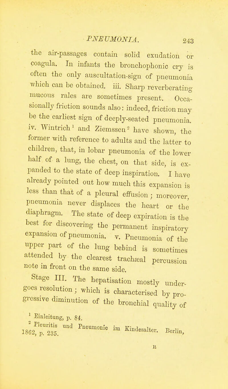 the air-passages contain solid exudation or coagula. In infants the bronchophonio cry is often the only auscultation-sign of pneumonia which can be obtained, iii. Sharp reverberating mucous rales are sometimes present. Occa- sionally friction sounds also: indeed, friction may be the earliest sign of deeply-seated pneumonia, iv. Wintrich' and Ziemssen- have shown, the former with reference to adults and the latter to children, that, in lobar pneumonia of the lower half of a lung, the chest, on that side, is ex- panded to the state of deep inspiration, I have already pointed out how much this expansion is less than that of a pleural effusion; moreover pneumonia never displaces the heart or the diaphragm. The state of deep expiration is the best for discovering the permanent inspiratory expansion of pneumonia, v. Pneumonia of the pper part of the lung behind is sometimes attended by the clearest tracheeal percussion note m front on the same side. Stage III. The hepatisation mostly under- goes resolution; which is characterised by pro- gressive diminution of the bronchial quahty of ' Einleitung, p. 84. 1862^^23?. ^'^'^-^l*- Berlin,