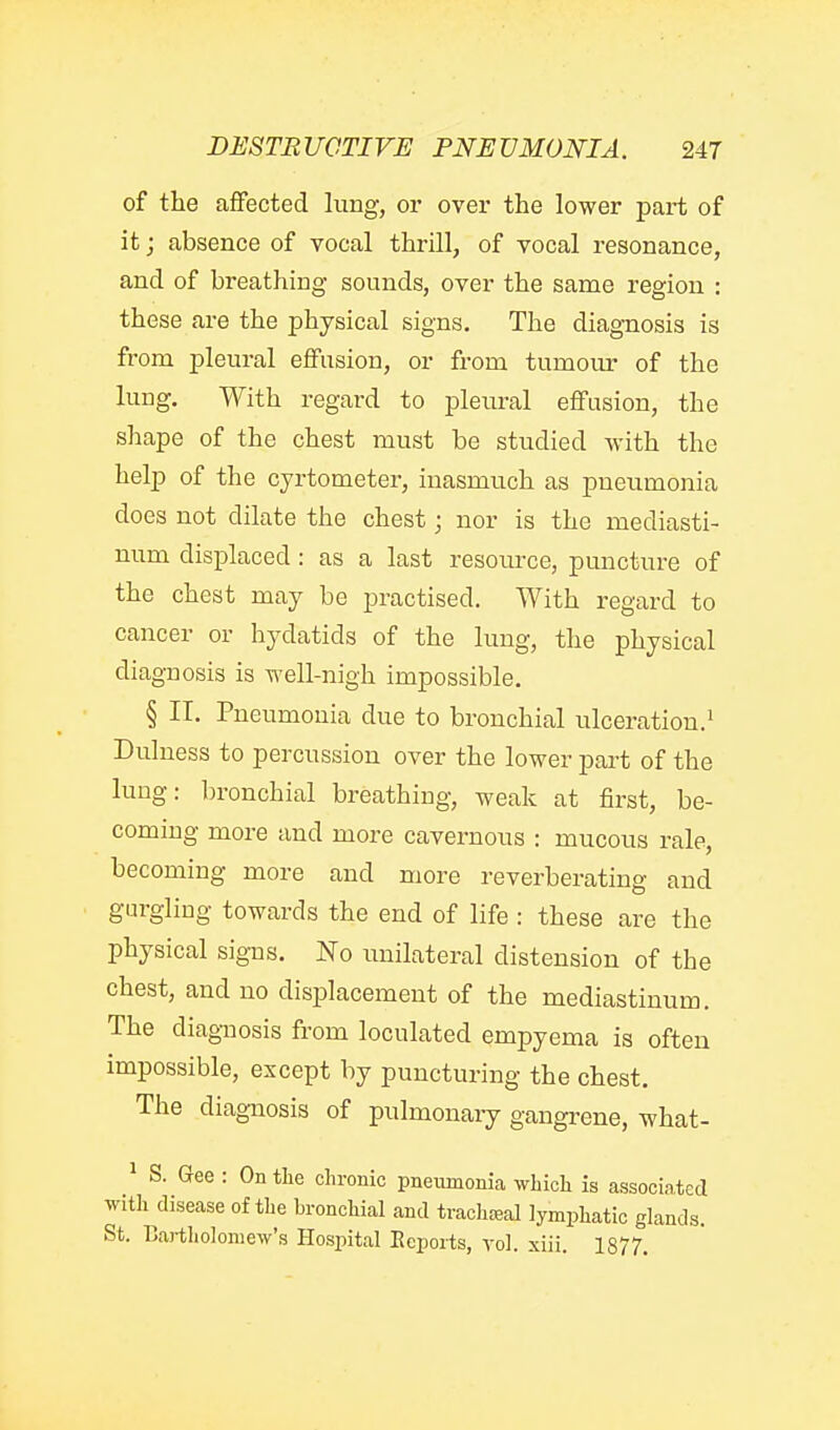 of the affected lung, or over the lower part of it; absence of vocal thrill, of vocal resonance, and of breathing sounds, over the same region : these are the physical signs. The diagnosis is from pleural efFnsion, or from tumour of the lung. With regard to pleural effusion, the shape of the chest must be studied with the help of the cyrtometer, inasmuch as pneumonia does not dilate the chest; nor is the mediasti- num displaced : as a last resomxe, puncture of the chest may be practised. With regard to cancer or hydatids of the lung, tlie physical diagnosis is well-nigh impossible. § II. Pneumonia due to bronchial ulceration.^ Dulness to percussion over the lower pai't of the lung: bronchial breathing, weak at first, be- coming more and more cavernous : mucous rale, becoming more and more reverberating and gurgling towards the end of life : these are the physical signs. No imilateral distension of the chest, and no displacement of the mediastinum. The diagnosis from loculated empyema is often impossible, except by puncturing the chest. The diagnosis of pulmonaiy gangrene, what- ^ S. Gee : On the chronic pneumonia which is associated with disease of the bronchial and traclijeal lymphatic glands. St. Bartliolomew's Hospital Eepoiis, vol. xiii. 1877.