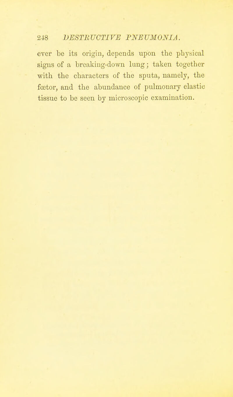 ever be its origin, depends upon tlie physical signs of a breaking-down lung; taken together with, the characters of the sputa, namely, the fcetor, and the abundance of pulmonary elastic tissue to be seen by microscopic examination.