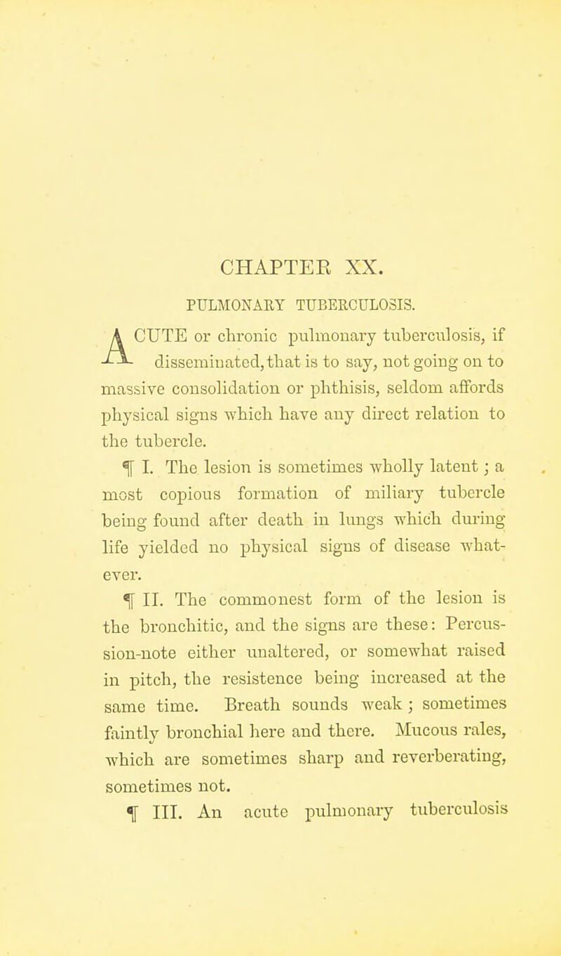 PULMONARY TUBERCULOSIS. ACUTE or chronic pulmonary tuberculosis, if disseminated,that is to say, not going on to massive consolidation or phthisis, seldom affords physical signs which have any du*ect relation to the tubercle. ^ I. The lesion is sometimes wholly latent; a most copious formation of miliary tubercle being found after death in lungs which dm-ing; life yielded no physical signs of disease what- ever. % II. The commonest form of the lesion is the bronchitic, and the signs are these: Percus- sion-note either unaltered, or somewhat raised in pitch, the resistence being increased at the same time. Breath sounds weak; sometimes faintly bronchial here and there. Mucous rales, which are sometimes sharp and reverberating, sometimes not. % III. An acute pulmonary tuberculosis