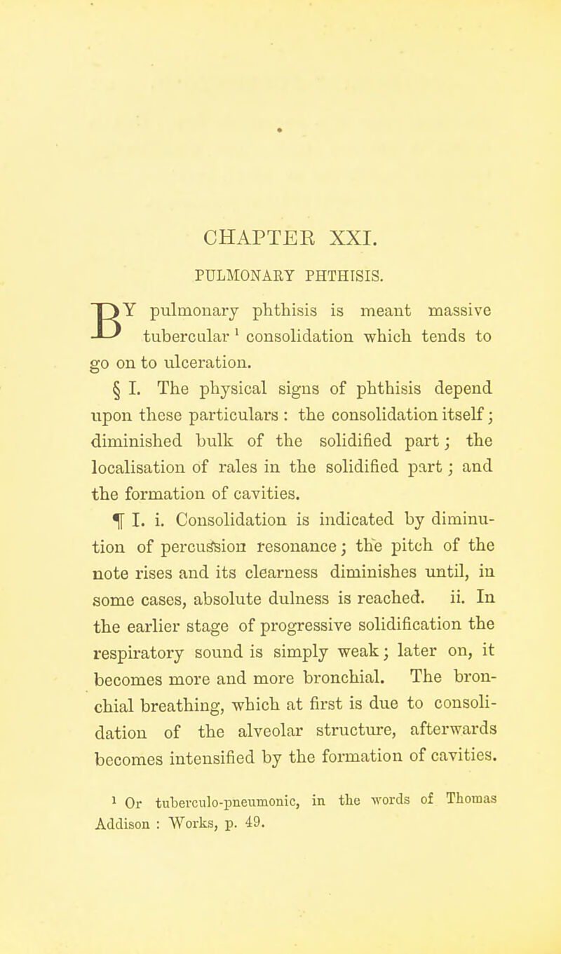 PULMONARY PHTHISIS. Y pulmonary phthisis is meant massive -L' tuberculai' consolidation which tends to go on to ulceration. § I. The physical signs of phthisis depend upon these particulars : the consolidation itself; diminished bulk of the solidified part; the localisation of rales in the solidified part; and the formation of cavities. H I. i. Consolidation is indicated by diminu- tion of percu^ion resonance; the pitch of the note rises and its clearness diminishes until, in some cases, absolute dulness is reached, ii. In the earlier stage of progressive solidification the respiratory sound is simply weak; later on, it becomes more and more bronchial. The bron- chial breathing, which at first is due to consoli- dation of the alveolar structure, afterwards becomes intensified by the formation of cavities. 1 Or tuberculo-pneiimonic, in the words of Tliomas Addison : Works, p. 49.