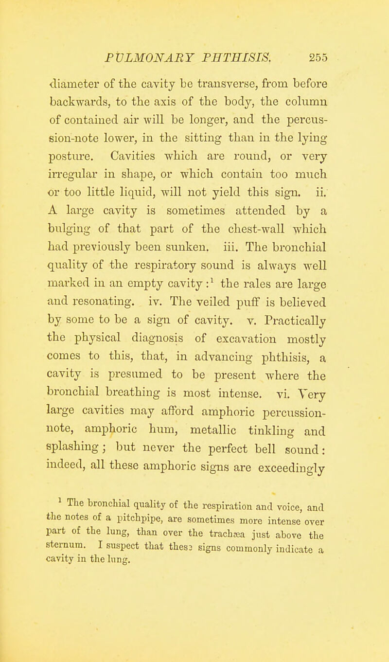 diameter of the cavity be transverse, from before backwards, to tbe axis of the body, the column of contained air will be longer, and the percus- sion-note lower, in the sitting than in the lying postiu'e. Cavities which are round, or very irregular in shape, or which contain too much or too little liquid, will not yield this sign, ii, A large cavity is sometimes attended by a bulging of that part of the chest-wall which had previously been sunken, iii. The bronchial quality of the respiratory sound is always well marked in an empty cavity :^ the rales are large and resonating, iv. The veiled puff is believed by some to be a sign of cavity, v. Practically the physical diagnosis of excavation mostly comes to this, that, in advancing phthisis, a cavity is presumed to be present where the bronchial breathing is most intense, vi. Very large cavities may afford amphoric percussion- note, amphoric hum, metallic tinkling and splashing; but never the perfect bell sound: indeed, all these amphoric signs are exceedingly 1 The bronchial quality of the respiration and voice, and the notes of a pitchpipe, are sometimes more intense over part of the lung, than over the trachsea just above the sternum. I suspect that thes2 signs commonly indicate a cavity in the lung.