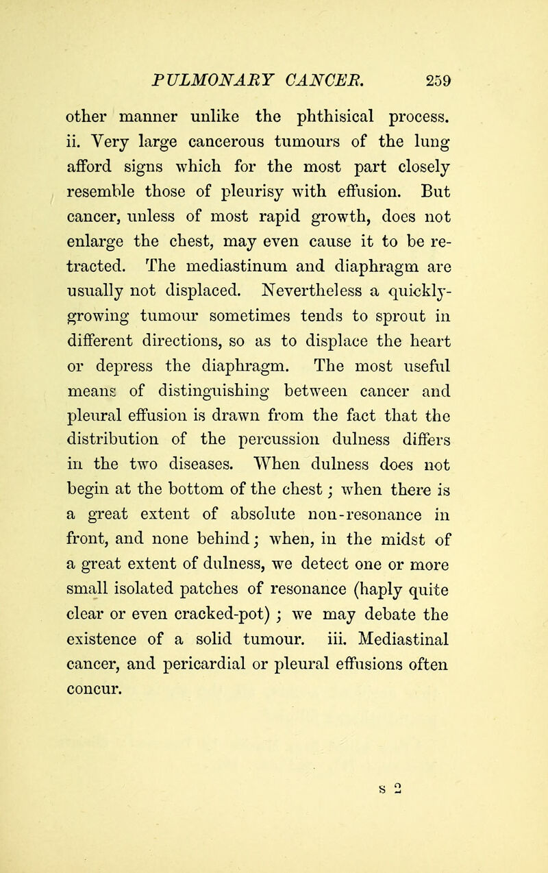 other manner unlike the phthisical process, ii. Very large cancerous tumours of the lung afford signs which for the most part closely resemble those of pleurisy with effusion. But cancer, unless of most rapid growth, does not enlarge the chest, may even cause it to be re- tracted. The mediastinum and diaphragm are usually not displaced. Nevertheless a quickly- growing tumour sometimes tends to sprout in different directions, so as to displace the heart or depress the diaphragm. The most useful means of distinguishing between cancer and pleural effusion is drawn from the fact that the distribution of the percussion dulness differs in the two diseases. When dulness does not begin at the bottom of the chest; when there is a great extent of absolute non-resonance in front, and none behind; when, in the midst of a great extent of dulness, we detect one or more small isolated patches of resonance (haply quite clear or even cracked-pot) ; we may debate the existence of a solid tumour, iii. Mediastinal cancer, and pericardial or pleural effusions often concur.