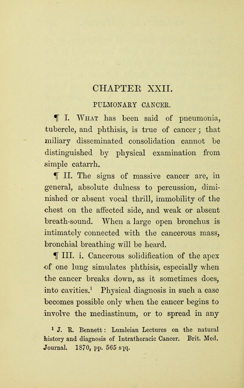 PULMONARY CANCER. % I. What has been said of pneumonia, tubercle, and phthisis, is true of cancer; that miliary disseminated consolidation cannot be distinguished by physical examination from simple catarrh. % II. The signs of massive cancer are, in general, absolute dulness to percussion, dimi- nished or absent vocal thrill, immobility of the chest on the affected side, and weak or absent breath-sound. When a large open bronchus is intimately connected with the cancerous mass, bronchial breathing will be heard. % III. i. Cancerous solidification of the apex of one lung simulates phthisis, especially when the cancer breaks down, as it sometimes does, into cavities.^ Physical diagnosis in such a case becomes possible only when the cancer begins to involve the mediastinum, or to spread in any * J. K. Bennett: Lumleian Lectures on the natural history and diagnosis of Intrathoracic Cancer. Brit. Med. Journal. 1870, fjp. 565 s][q.