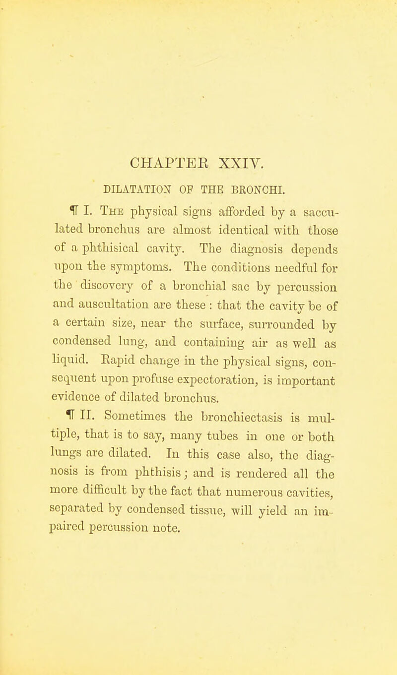 DILATATION OF THE BRONCHI. IF I. The physical signs aiFordecl by a saccu- lated bronchus are almost identical with those of a phthisical cavity. Tlie diagnosis depends upon the symptoms. The conditions needful for the discovery of a bronchial sac by percussion and auscultation are these : that the cavity be of a certain size, near the surface, surrounded by condensed lung, and containing aii- as well as liquid. Rapid change in the physical signs, con- sequent upon profuse expectoration, is important evidence of dilated bronchus. 11 II. Sometimes the bronchiectasis is mul- tiple, that is to say, many tubes in one or both lungs are dilated. In this case also, the diag- nosis is from phthisis; and is rendered all the more difficult by the fact that mmierous cavities, separated by condensed tissue, will yield an im- paired percussion note.
