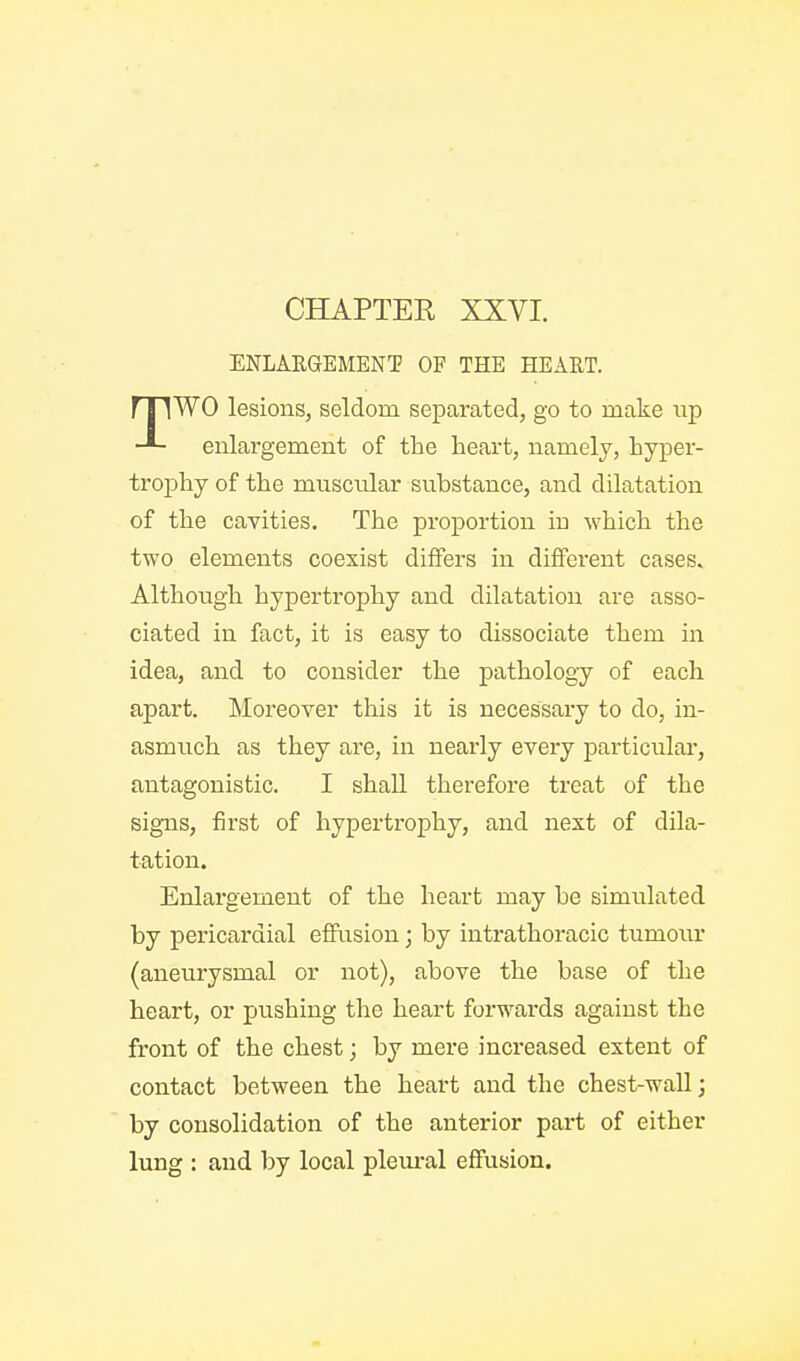 ENLARGEMENT OF THE HEART. WO lesions, seldom separated, go to make up -■- enlargement of the heart, namely, hyper- trophy of the muscular substance, and dilatation of the cavities. The proportion in which the two elements coexist differs in diiBferent cases. Although hypertrophy and dilatation are asso- ciated in fact, it is easy to dissociate them in idea, and to consider the pathology of each apart. Moreover this it is necessary to do, in- asmuch as they are, in nearly every particular, antagonistic. I shall therefore treat of the signs, first of hypertrophy, and next of dila- tation. Enlargement of the heart may he simiilated by pericardial effusion; by intrathoracic tumour (aneurysmal or not), above the base of the heart, or pushing the heart forwards against the front of the chest; by mere increased extent of contact between the heart and the chest-wall; by consolidation of the anterior part of either lung : and by local pleural effusion.