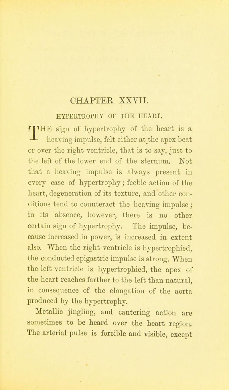 HYPERTROPHY OF THE HEART, HE sigu of hypertrophy of the heart is a heaving impulse, felt either at^the apex-beat or over the right ventricle, that is to say, just to the left of the lower end of the sternum. Not that a heaving impulse is always present in every case of hypertrophy; feeble action of the heart, degeneration of its texture, and other con- ditions tend to counteract the heaving impulse ; in its absence, however, there is no other certain sign of hypertrophy. The impulse, be- cause increased in power, is increased in extent also. When the right ventricle is hypertrophied, the conducted epigastric impulse is strong. When the left ventricle is hypertrophied, the apex of the heart reaches farther to the left than natural, in consequence of the elongation of the aorta produced by the hypertrophy. Metallic jingling, and cantering action are sometimes to be heard over the heart region. The arterial pulse is forcible and visible, except