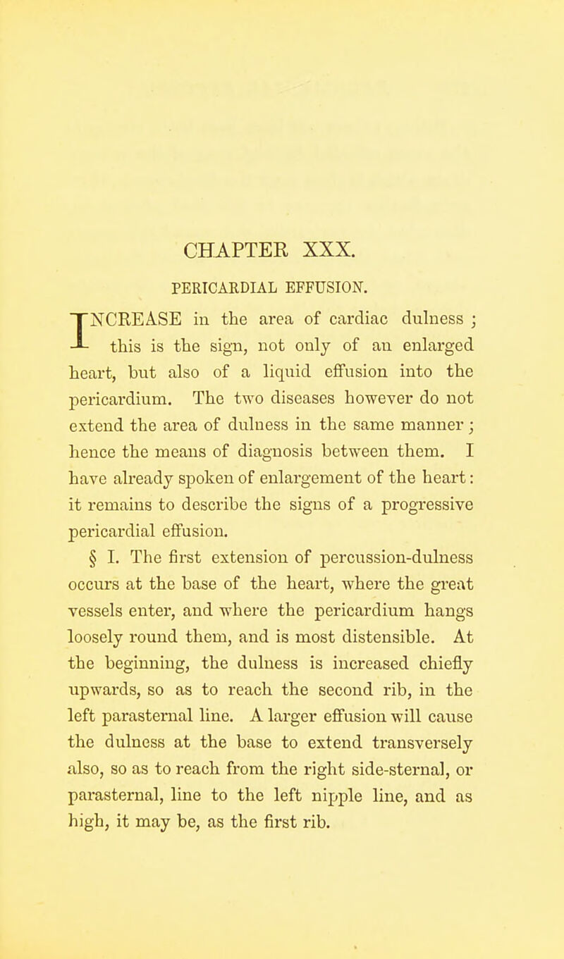 PERICARDIAL EFFUSION. INCREA.se in the area of cardiac dulness ; this is the sign, not only of an enlarged heart, but also of a liquid effusion into the pericardium. The two diseases however do not extend the area of dulness in the same manner; hence the means of diagnosis between them. I have already spoken of enlargement of the heart: it remains to describe the signs of a progTessive pericardial effusion. § I. The first extension of percussion-dulness occurs at the base of the heart, where the great vessels enter, and -where the pericardium hangs loosely round them, and is most distensible. At the beginning, the dulness is increased chiefly upwards, so as to reach the second rib, in the left parasternal line. A larger effusion will cause the dulness at the base to extend transversely also, so as to reach from the right side-sternal, or parasternal, line to the left nipple line, and as high, it may be, as the first rib.