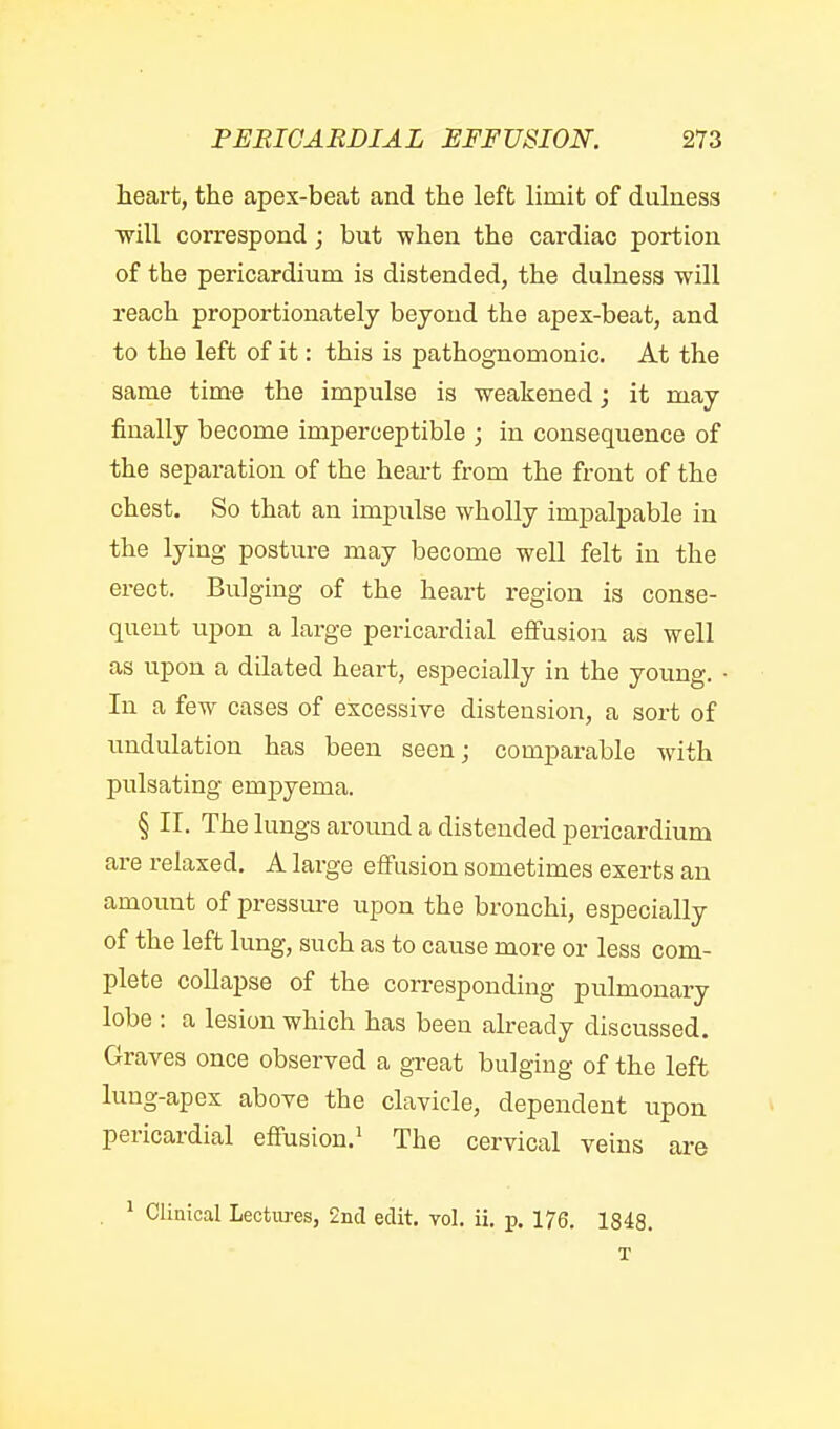 heart, the apex-beat and the left limit of dulnesa ■will correspond; but when the cardiac portion of the pericardium is distended, the dulness will reach proportionately beyond the apex-beat, and to the left of it: this is pathognomonic. At the same time the impulse is weakened; it may finally become imperceptible ; in consequence of the separation of the heart from the front of the chest. So that an impulse wholly impalpable in the lying posture may become well felt in the erect. Bulging of the heart region is conse- quent upon a large pericardial effusion as well as upon a dilated heart, especially in the young. • In a few cases of excessive distension, a sort of undulation has been seen; comparable with pulsating empyema. § II. The lungs around a distended pericardium are i-elaxed. A large effusion sometimes exerts an amount of pressm-e upon the bronchi, especially of the left lung, such as to cause more or less com- plete collapse of the corresponding pulmonary lobe : a lesion which has been already discussed. Graves once observed a great bulging of the left lung-apex above the clavicle, dependent upon pericardial effusion.^ The cervical veins are . ^ Clinical Lectures, 2iid edit. vol. ii. p. 176. 1848. T