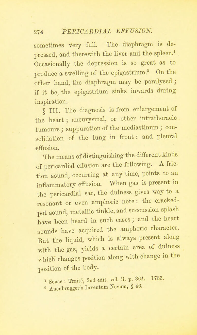 sometimes very fall. The diaphragm is de- pressed, and therewith the liver and the spleen.^ Occasionally the depression is so great as to produce a swelling of the epigastrium.'' On the other hand, the diaphragm may be paralysed ; if it be, the epigastrium sinks inwards during inspiration. § III. The diagnosis is from enlargement of the heart; aneurysmal, or other intrathoracic tumours ; suppuration of the mediastinum; con- solidation of the lung in front : and pleural effusion. The means of distinguishing the different kinds of pericardial effusion are the following. A fric- tion sound, occurring at any time, points to an inflammatory effusion. When gas is present in the pericardial sac, the dulness gives way to a resonant or even amphoric note: the cracked- pot sound, metallic tinkle, and succussion splash have been heard in such cases; and the heart sounds have acquired the amphoric character. But the liquid, which is always present along with the gas, yields a certain area of dulness which changes position along with change in the position of the body. 1 Senac : Traite, 2nd edit. vol. ii. p. 3.34. 1783. = Auenbrugger's Inventum Novum, § 46.