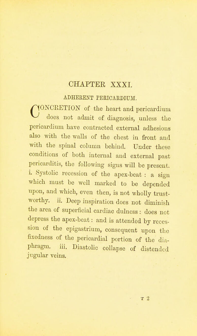 ADHERENT PERICARDIUM. pONCEETION of the heart and pericardmm ^ does not admit of diagnosis, unless the pericardium have contracted external adhesions also with the walls of the chest in front and with the spinal column behind. Under these conditions of both internal and external past pericarditis, the following signs will be present, i. Systolic recession of the apex-beat : a sign which must be well marked to be depended upon, and which, even then, is not wholly trust- worthy, ii. Deep inspiration does not diminish the area of superficial cardiac dulness : does not depress the apex-beat: and is attended by reces- sion of the epigastrium, consequent upon the fixedness of the pericardial portion of the dia- phragm, iii. Diastolic collapse of distended jugular veins. T 2
