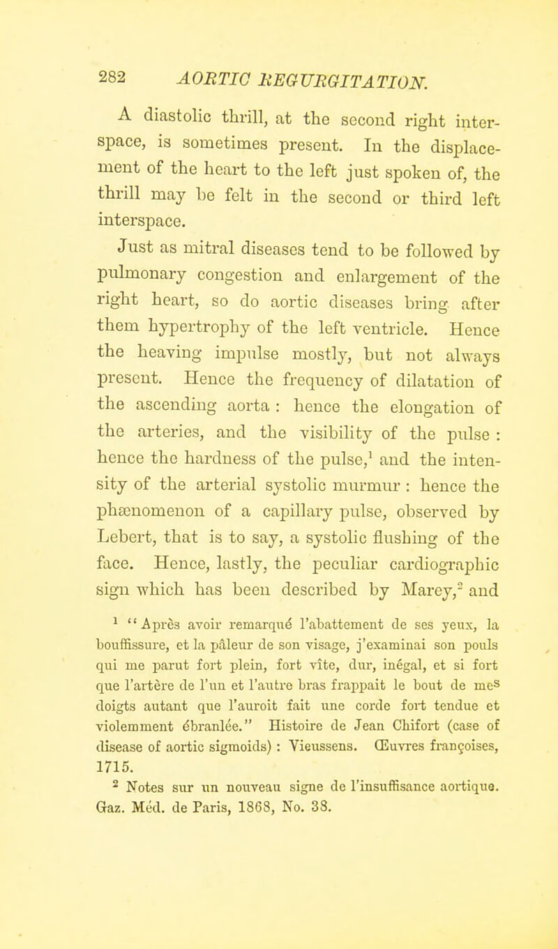A diastolic thrill, at the second right inter- space, is sometimes present. In the displace- ment of the heart to the left just spoken of, the thrill may be felt in the second or third left interspace. Just as mitral diseases tend to be followed by pulmonary congestion and enlargement of the right heart, so do aortic diseases bring after them hypertrophy of the left ventricle. Hence the heaving impulse mostly, but not always present. Hence the frequency of dilatation of the ascending aorta : hence the elongation of the arteries, and the visibility of the pulse : hence the hardness of the pulse,^ and the inten- sity of the arterial systolic murmur : hence the phsenomenon of a capillaiy pulse, observed by Lebert, that is to say, a systolic flushing of the face. Hence, lastly, the peculiar cardiographic sign which has been described by Marey, and ^  Apres avoir remarque Tabattement de ses yeux, la bouffissure, et la pjileur de son visage, j'examinai son pouls qui me parut fort plein, fort vite, dur, inegal, et si fort que I'artere de I'un et I'autre bras frappait le bout de meS doigts autant que I'auroit fait une corde fort tendue et violemment ^branlee. Histoire de Jean Chifort (case of disease of aortic sigmoids): Vieussens. (Euvres frangoises, 1715. ^ Notes sur un nouveau signe de I'insuffisance aortique. Gaz. Med. de Paris, 1868, No. 38.