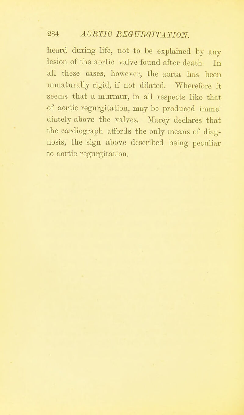 heard during life, not to be explained by any lesion of the aortic valve found after death. In all these cases, however, the aorta has been unnaturally rigid, if not dilated. Wherefore it ■seems that a murmur, in all respects like that ■of aortic regurgitation, may be produced imme diately above the valves. Marey declares that the cardiograph affords the only means of diag- nosis, the sign above described being peculiar to aortic regurgitation.