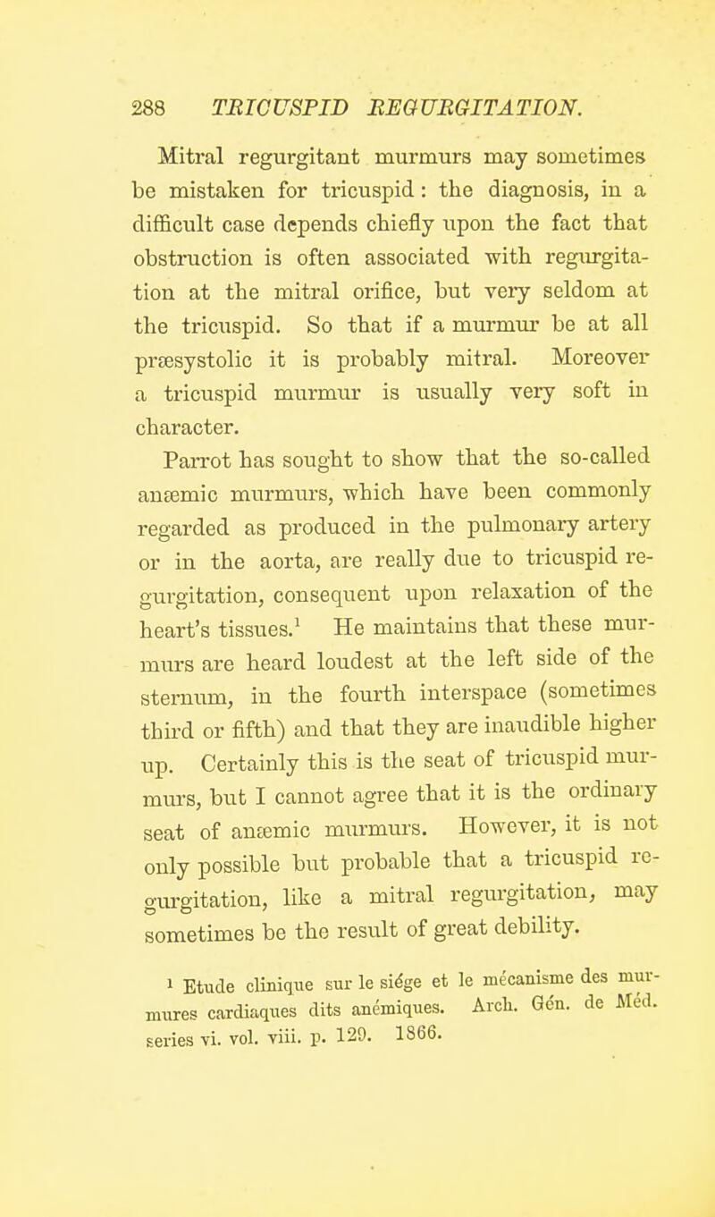 Mitral regurgitant murmurs may sometimes be mistaken for tricuspid: the diagnosis, in a difficult case depends chiefly upon the fact that obstruction is often associated with regurgita- tion at the mitral orifice, but very seldom at the tricuspid. So that if a murmm- be at all prsesystolic it is probably mitral. Moreover a tricuspid murmxir is usually very soft in character. Parrot has sought to show that the so-called ansemic murmurs, which have been commonly regarded as produced in the pulmonary artery or in the aorta, are really due to tricuspid re- gurgitation, consequent upon relaxation of the heart's tissues.^ He maintains that these mur- murs are heard loudest at the left side of the sternum, in the fourth interspace (sometimes third or fifth) and that they are inaudible higher up. Certainly this is the seat of tricuspid mur- mm-s, but I cannot agree that it is the ordinary seat of antemic min-murs. However, it is not only possible but probable that a tricuspid re- gurgitation, like a mitral regurgitation, may sometimes be the result of great debility. 1 Etude clinique sur le si^'e et le mecanlsme des mur- miires cardiaques dits anemiques. Arcli. Gen. de Med. series vi. vol. viii. p. 129. 1866.