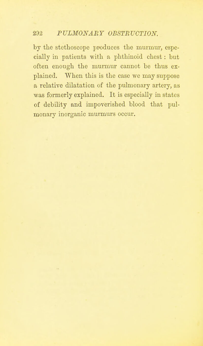 by the stethoscope produces the murmur, espe- cially in patients with a phthinoid chest: but often enough the murmvu' cannot be thus ex- plained. When this is the case we may suppose a relative dilatation of the pulmonary artery, as ■was formerly explained. It is especially in states of debility and impoverished blood that pul- monary inorganic murmurs occur.