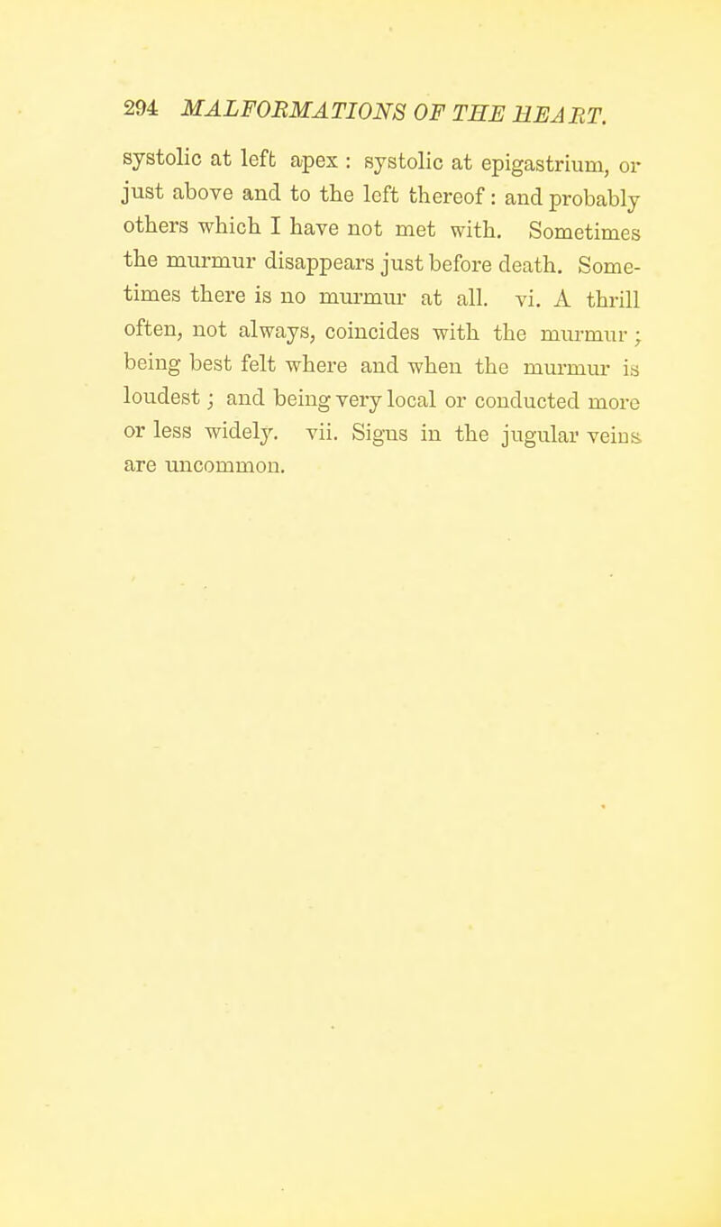 systolic at left apex : systolic at epigastrium, or just above and to the left thereof: and probably others which I have not met with. Sometimes the murmur disappears just before death. Some- times there is no murmur at all. vi. A thrill often, not always, coincides with the murmur; being best felt where and when the murmur is loudest; and being very local or conducted more or less widely, vii. Signs in the jugular veins are uncommon.
