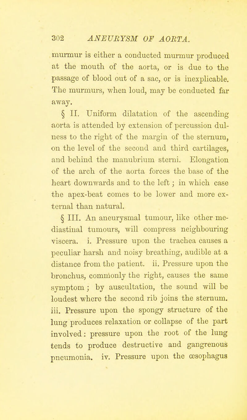 murmur is either a conducted murmur produced at the mouth of the aorta, or is due to the passage of blood out of a sac, or is inexphcable. The murmurs, when loud, may be conducted far away. § II. Uniform dilatation of the ascending aorta is attended by extension of percussion dul- ness to the right of the margin of the sternum, on the level of the second and third cartilages, and behind the manubrium sterni. Elongation of the arch of the aorta forces the base of the heart downwards and to the left; in which case the apex-beat comes to be lower and more ex- ternal than natural. § III. An aneurysmal tumour, like other me- diastinal tumours, will compress neighbouring viscera, i. Pressure upon the trachea causes a peculiar harsh and noisy breathing, audible at a distance from the patient, ii. Pressure upon the bronchus, commonly the right, causes the same symptom; by auscultation, the sound will be loudest where the second rib joins the sternum, iii. Pressure upon the spongy structure of the lung produces relaxation or collapse of the part involved: pressure upon the root of the lung tends to produce destructive and gangrenous pneumonia, iv. Pressure upon the oesophagus