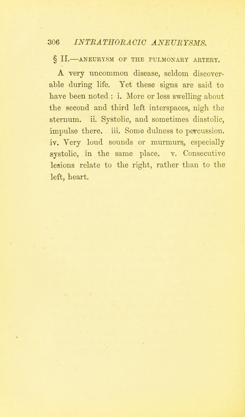 § II.—ANEUKYSM OP THE PULMONARY ARTERY. A very uncommon disease, seldom discover- able during life. Yet these signs are said to have been noted : i. More or less swelling about the second and third left interspaces, nigh the sternum, ii. Systolic, and sometimes diastolic, impulse there, iii. Some dulness to percussion, iv. Very loud sounds or murmurs, especially systolic, in the same place, v. Consecutive lesions relate to the right, rather than to the left, heart.