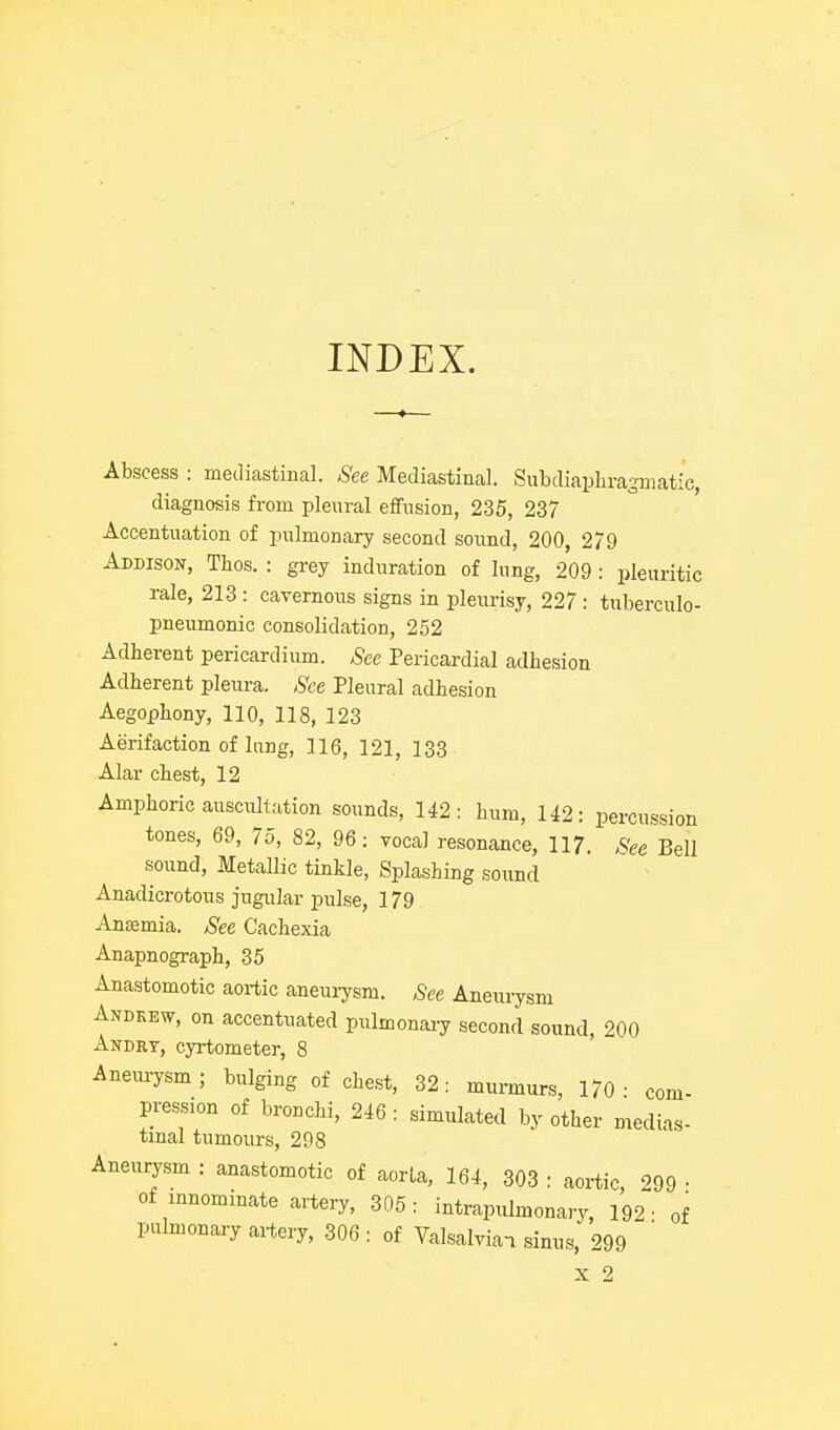 INDEX. Abscess : mediastinal. See Mediastinal. Subdiaphragmatic, diagnosis from pleural effusion, 235, 237 Accentuation of pulmonary second sound, 200, 279 Addison, Thos. : grey induration of lung, 209: pleuritic rale, 213: cavernous signs in pleurisy, 227: tuberculo- pneumonic consolidation, 252 Adherent pericardium. See Pericardial adhesion Adherent pleui-a. See Pleural adhesion Aegophony, 110, 118, 123 Aerifaction of lung, 116, 121, 133 Alar chest, 12 Amphoric auscultation sounds, 142: hum, U2: percussion tones, 69, 75, 82, 96: vocal resonance, 117. See Bell sound. Metallic tinkle. Splashing soimd Anadicrotous jugular pulse, 179 Anemia. See Cachexia Anapnograph, 35 Anastomotic aortic aneuiysm. See Anenrysm Andkew, on accentuated pulmonary second sound, 200 Andrv, cyrtometer, 8 Anem-ysm; bulging of chest, 32: munnurs, 170- com- pression of bronchi, 246 : simulated by other medias- tinal tumours, 298 Aneurysm : anastomotic of aorla, 164, 303 : aortic 99 • of innominate artery, 305: intrapulmonary, 192 • of pulmonary artery, 306 : of Valsalvian sinus, 299