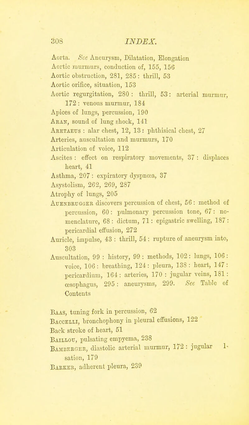 Aorta. See Aneiiryism, Dilatation, Elongation Aoi-tio raiu-murs, conduction of, 155, 156 Aortic obstruction, 281, 285: tlirill, 53 Aortic orifice, situation, 153 Aortic regurgitation, 280 : thrill, 53: arterial murmur, 172 : venous murmur, 184 Aj)ices of lungs, xiercussion, 190 Aean, sound of lung Ehock, 141 Aretaeus : alar cliest, 12, 13: phthisical chest, 27 Arteries, auscultation and murmurs, 170 Articulation of voice, 112 Ascites : effect on respiratory movements, 37 : displaces heart, 41 Asthma, 207 : expiratory dyspnoea, 37 Asystolism, 262, 269, 287 Atrophy of lungs, 205 AuBNBRUGGER discovers percussion of chest, 56 : method of percussion, 60: pulmonaiy percussion tone, 67: no- menclature, 68 : dictum, 71: epigastric swelling, 187 : pericardial effusion, 272 Aui'icle, impulse, 43 ; thrill, 54: rupture of aneurysm into, 303 Auscultation, 99 : history, 99 : methods, 102: lungs, 106: voice, 106: breathing, 124: pleura, 138: heart, 147: pericardium, 164: arteries, 170 : jugular veins, 181: oesophagus, 295: aneurysms, 299. See Table of Contents Baas, tuning fork in percussion, 62 Baccelli, bronchophony in pleural effusions, 122 Back stroke of heart, 51 Baillotj, pulsating empyema, 538 Bamberger, diastolic arterial munnur, 172 : jugular 1- sation, 179 Barker, adherent pleura, 239