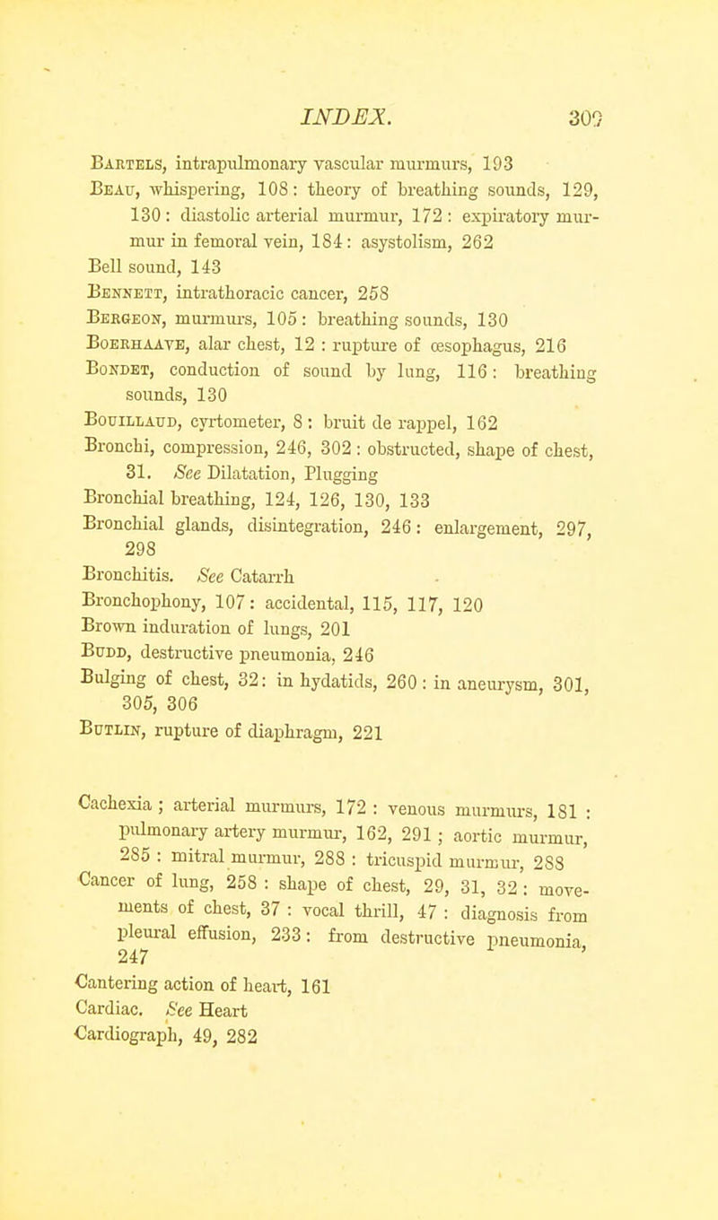 Bartels, intrapiilmonary vascular murmurs, 193 Beau, -whispermg, 108: theory of breathing sounds, 129, 130: diastolic arterial murmur, 172: expiratoiy mur- mur in femoral vein, 184: asystolism, 262 Bell sound, 143 Bennett, intrathoracic cancer, 258 Beegeon, murmurs, 105: breathing sounds, 130 BoERHAAVE, alar chest, 12 : ruptui-e of cesophagus, 216 BoNDET, conduction of sound by lung, 116: breathing sounds, 130 BouiLLAUD, cyrtometer, 8: bruit de rappel, 162 Bronchi, compression, 246, 302 ; obstructed, shape of chest, 31. Sec Dilatation, Plugging Bronchial breathing, 124, 126, 130, 133 Bronchial glands, disintegration, 246: enlargement, 297, 298 Bronchitis. See Catarrh Bronchophony, 107: accidental, 115, 117, 120 Brown induration of lungs, 201 BuDD, destructive pneumonia, 246 Bulging of chest, 32: in hydatids, 260 : in aneiu-ysm, 301, 305, 306 BuTLiN, rupture of diaphragm, 221 Cachexia; arterial mm-murs, 172 : venous murmurs, 181 : piUmonary artery murmur, 162, 291 ; aortic murmur, 285 : mitral murmur, 288 : tricuspid murmiu-, 288 Cancer of lung, 258 : shaj)e of chest, 29, 31, 32 : move- ments of chest, 37 : vocal thrill, 47 : diagnosis from pleural effusion, 233: from destructive pneumonia 247 Cantering action of heart, 161 Cardiac. See Heart Cardiograph, 49, 282