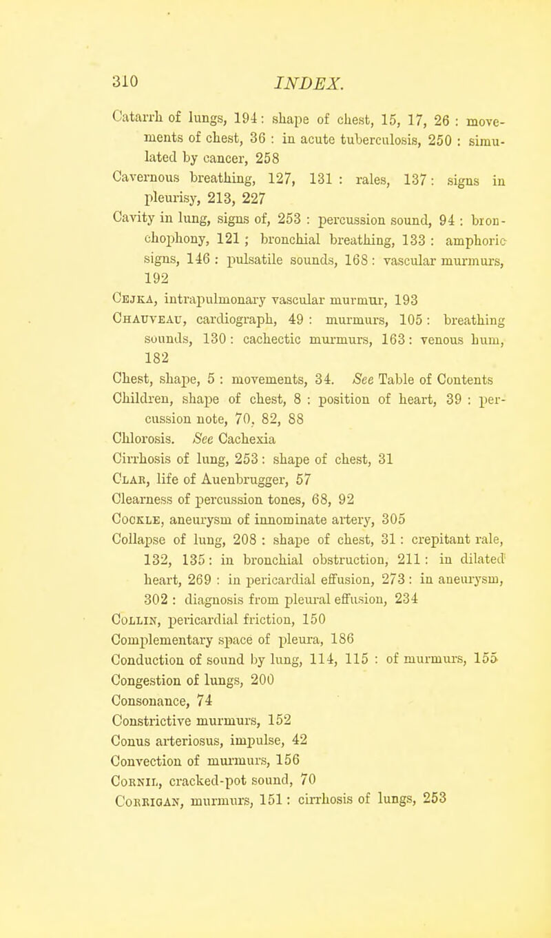 Catarrh of lungs, 194: shape of chest, 15, 17, 26 : move- ments of chest, 36 : in acute tuherculosis, 250 : simu- lated by cancer, 258 Cavernous breathing, 127, 131 : rales, 137: signs in pleurisy, 213, 227 Cavity in lung, signs of, 253 : percussion sound, 94 : bron- chophony, 121 ; bronchial breathing, 133 : amphoric signs, 146 : pulsatile sounds, 168: vascular mui-murs, 192 Cejka, intrapulmonary vascular murmiir, 193 Chatjveac, cardiograph, 49 : murmurs, 105: breathing sounds, 130: cachectic murmurs, 163: venous hum, 182 Chest, shape, 5 : movements, 34. See Table of Contents Children, shape of chest, 8 : position of heart, 39 : j)er- cussion note, 70, 82, 88 Chlorosis. See Cachexia Cirrhosis of lung, 253: shape of chest, 31 Clae, life of Auenbrugger, 57 Clearness of percussion tones, 68, 92 Cockle, aneurysm of innominate artery, 305 Collapse of lung, 208 : shape of chest, 31: crepitant rale, 132, 135: in bronchial obstruction, 211: in dilated' heart, 269 : in pericardial effusion, 273 : in aneiuysm, 302: diagnosis from plem-al effusion, 234 Collin, pericardial friction, 150 Complementary space of pleura, 186 Conduction of sound by lung, 114, 115 : of murmurs, 155 Congestion of lungs, 200 Consonance, 74 Constrictive murmurs, 152 Conus arteriosus, impulse, 42 Convection of mui'inurs, 156 CoRNiL, cracked-pot sound, 70 CoERiaAN, murmurs, 151: ciiThosis of lungs, 253