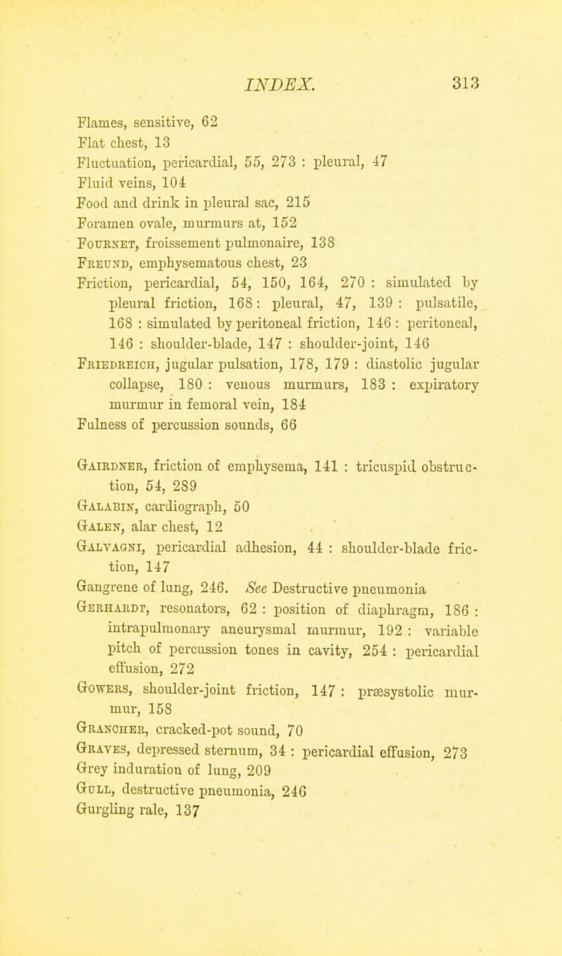 Flames, sensitive, 62 Flat chest, 13 Fluctuation, pericardial, 55, 273 : pleural, 47 Fluid veins, 104 Food and drink in pleural sac, 215 Foramen ovale, murmurs at, 152 FouRNET, froissement pulmonaire, 138 Fkeund, emphysematous chest, 23 Friction, pericardial, 54, 150, 164, 270 : simulated hy pleural friction, 168: i^leural, 47, 139 : pulsatile, 168 : simulated by peritoneal friction, 146 : peritoneal, 146 : shoulder-blade, 147 : shoulder-joint, 146 Friedreich, jugular pulsation, 178, 179 : diastolic jugular collapse, 180 : venous murmurs, 183 : exxjiratory murmur in femoral vein, 184 Fulness of percussion sounds, 66 Gairdner, friction of emphysema, 141 : tricuspid obstruc- tion, 54, 289 Galabin, cardiograph, 50 Galen, alar chest, 12 Galvagni, pericardial adhesion, 44 : shoulder-blade fric- tion, 147 Gangrene of lung, 246. See Destructive pneumonia Gerharbt, resonators, 62 : position of diaphragm, 186 : intrapulmonai-y aneui-ysmal murmiu-, 192 : variable pitch of percussion tones in cavity, 254 : pericardial effusion, 272 Gowers, shoulder-joint friction, 147 : prsesystolic mur- mur, 158 Grancher, cracked-pot sound, 70 Graves, depressed sternum, 34 : pericardial effusion, 273 Grey induration of lung, 209 GoLL, destructive pneumonia, 246 Gui-gling rale, 137