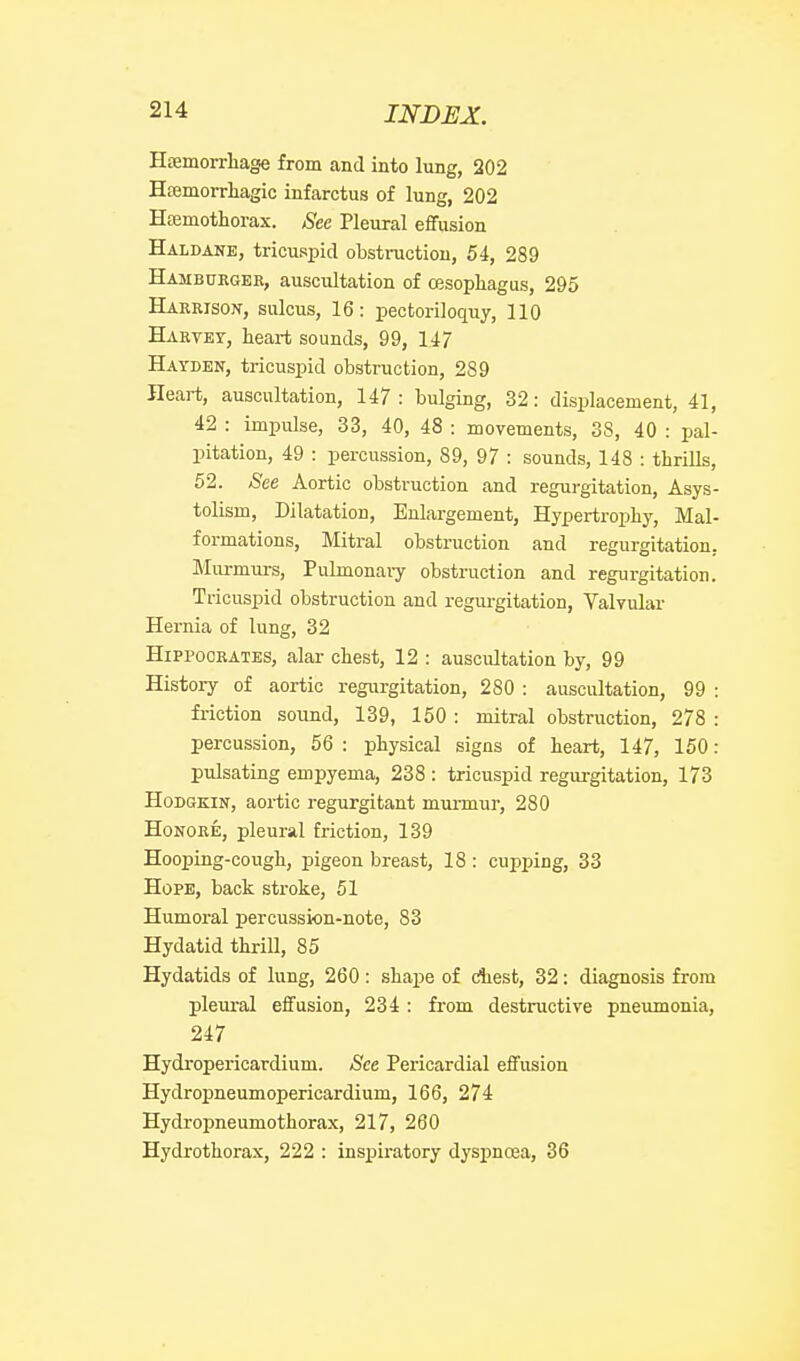 Hjemorrbage from and into lung, 202 Hfemorrhagic infarctus of lung, 202 Hajmothorax. See Pleural effusion Haldane, tricuspid obstruction, 54, 289 Hambukgee, auscultation of oesophagus, 295 Harrison, sulcus, 16: pectoriloquy, 110 Harvey, heart sounds, 99, 147 Hayden, tricuspid obstruction, 289 Heart, auscultation, 147 : bulging, 32: displacement, 41, 42 : impulse, 33, 40, 48 : movements, 38, 40 : pal- pitation, 49 : percussion, 89, 97 : sounds, 148 : thrills, 52. See Aortic obstruction and regurgitation, Asys- tolism, Dilatation, Enlargement, Hypertrophy, Mal- formations, Mitral obstruction and regurgitation, Murmurs, Pulmonaiy obstruction and regurgitation. Tricuspid obstruction and regurgitation, Valvular Hernia of lung, 32 Hippocrates, alar chest, 12 : auscultation by, 99 History of aortic regurgitation, 280 : auscultation, 99 : friction sound, 139, 150 : mitral obstruction, 278 : percussion, 56 : physical signs of heart, 147, 150: pulsating empyema, 238 : tricuspid regurgitation, 173 HoDGKiN, aortic regurgitant murmur, 280 HoNORE, pleural friction, 139 Hooping-cough, pigeon breast, 18 : cupping, 33 Hope, back stroke, 51 Humoral percussion-note, 83 Hydatid thrill, 85 Hydatids of lung, 260: shape of diest, 32: diagnosis from pleural effusion, 234 : from destructive pneumonia, 247 Hydropericardium. See Pericardial effusion Hydropneumopericardium, 166, 274 Hydropneumothorax, 217, 260