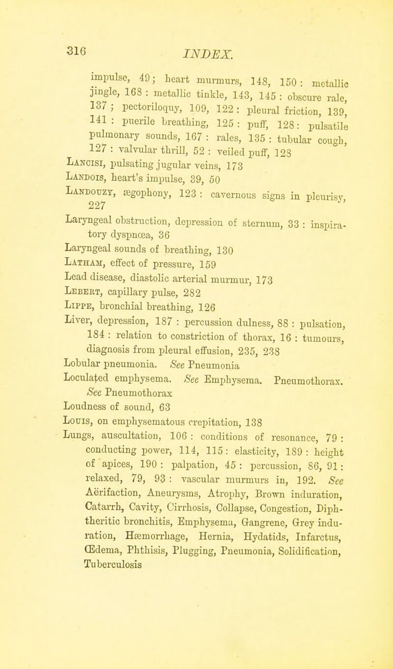 impulse, 49; heart murmurs, 148, 150: metallic jingle, 168 : metallic tinkle, 143, 145 : obscm-e rale, 137 ; pectoriloquy, 109, 122 : pleural friction, 139, 141 : puerile breatliiug, 125 : pufi; 128: pulsatile pulmonary soimds, 167 : rales, 135 : tubular cougb, 127 : valvular thrill, 52 : veiled puff, 123 Lancisi, pulsating jugular veins, 173 Landois, heart's impulse, 39, 50 Landouzy, EEgophony, 123 : cavernous signs in pleurisv 227 Lai-yngeal obstruction, depression of sternum, 33 : inspira- tory dyspnoea, 36 Laryngeal sounds of breathing, 130 Latham, effect of pressure, 159 Lead disease, diastolic arterial murmur, 173 Lebert, capillary pulse, 282 LippE, bronchial breathing, 126 Liver, depression, 187 : percussion dulness, 88 : pulsation, 184 : relation to constriction of thorax, 16 : tumours, diagnosis from pleural effusion, 235, 238 Lobular pneumonia. See Pneumonia Loculated emphysema. See Emphysema. Pneumothorax. See Pneumothorax Loudness of sound, 63 Louis, on emphysematous crepitation, 138 Lungs, auscultation, 106 : conditions of resonance, 79 : conducting power, 114, 115: elasticity, 189: height of apices, 190 : palpation, 45 : percussion, 86, 91: relaxed, 79, 93 : vascular murmurs in, 192. See Aerifaction, Aneurysms, Atrophy, BroTvn induration, Catarrh, Cavity, Cirrhosis, Collapse, Congestion, Diph- theritic bronchitis. Emphysema, Grangrene, Grey indu- ration, HfBmon-hage, Hernia, Hydatids, Infarctus, (Edema, Phthisis, Plugging, Pneumonia, Solidification, Tuberculosis