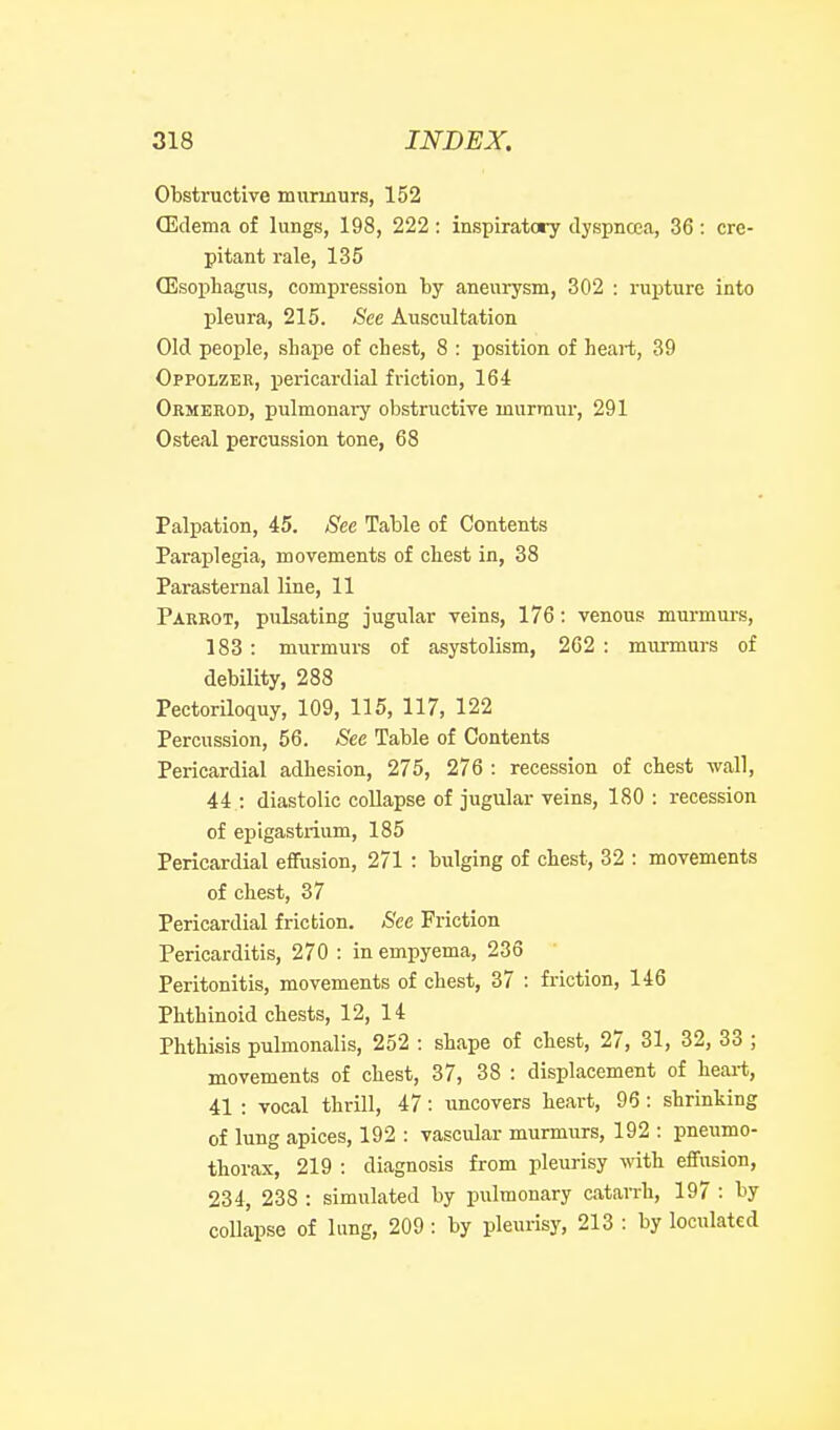 Obstructive murmurs, 152 Qidema of lungs, 198, 222 : inspiratory dyspnoea, 36 : cre- pitant rale, 135 OEsophagus, compression by aneurysm, 302 : rupture into pleura, 215. See Auscultation Old people, sLape of chest, 8 : position of heart, 39 Oppolzer, pericardial friction, 164 Ormeeod, pulmonaiy obstructive murmur, 291 Osteal percussion tone, 68 Palpation, 45. See Table of Contents Paraplegia, movements of chest in, 38 Parasternal line, 11 Parrot, pulsating jugular veins, 176: venous murmm-s, 183 : murmurs of asystolism, 262 : murmurs of debility, 288 Pectoriloquy, 109, 115, 117, 122 Percussion, 56. See Table of Contents Pericardial adhesion, 275, 276 : recession of chest wall, 44 : diastolic collapse of jugular veins, 180 : recession of epigastrium, 185 Pericardial effusion, 271 : bxilging of chest, 32 : movements of chest, 37 Pericardial friction. See Friction Pericarditis, 270 : in empyema, 236 Peritonitis, movements of chest, 37 : friction, 146 Phthinoid chests, 12, 14 Phthisis pulmonalis, 252 : shape of chest, 27, 31, 32, 33 ; movements of chest, 37, 38 : displacement of heai-t, 41 : vocal thrill, 47: imcovers heart, 96: shrinking of lung apices, 192 : vascular murmurs, 192 : pneumo- thorax, 219 : diagnosis from pleurisy with effusion, 234, 238 : simulated by pulmonary cataiTh, 197 : by collapse of lung, 209 : by pleurisy, 213 : by loculated