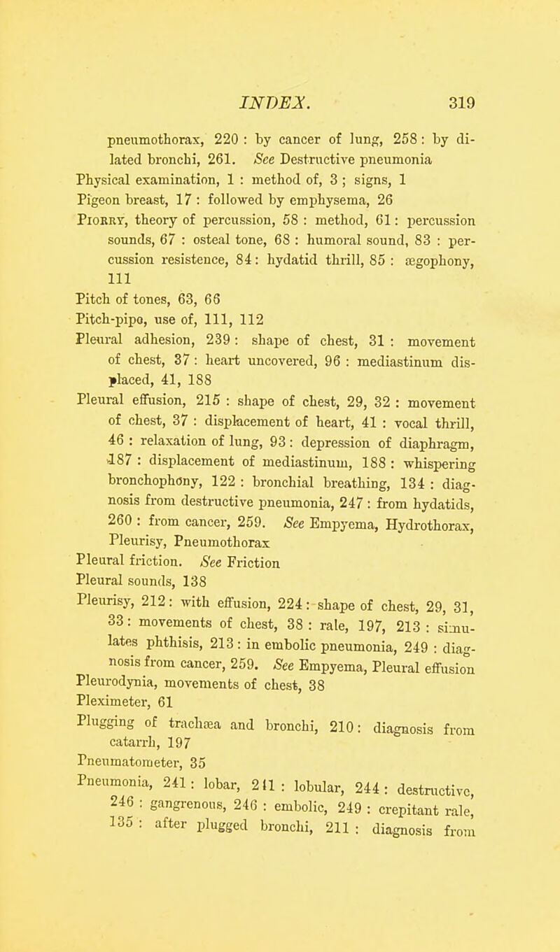 pneumothorax, 220 : by cancer of lung, 258: by di- lated bronchi, 261. See Destructive pneumonia Physical examination, 1 : method of, 3 ; signs, 1 Pigeon breast, 17 : followed by emphysema, 26 PiORRr, theory of percussion, 58 : method, 61: percussion sounds, 67 : osteal tone, 68 : humoral sound, 83 : per- cussion resistence, 84: hydatid thrill, 85 : oegophony, 111 Pitch of tones, 63, 68 Pitch-pipo, use of, 111, 112 Pleural adhesion, 239: shape of chest, 31 : movement of chest, 37: heart uncovered, 96 : mediastinum dis- placed, 41, 188 Pleural effusion, 215 : shape of chest, 29, 32 : movement of chest, 37 : displacement of heart, 41 : vocal thrill, 46 : relaxation of lung, 93 : depression of diaphragm, 187 : displacement of mediastinum, 188 : whispering bronchophony, 122 : bronchial breathing, 134 : diag- nosis from destructive pneumonia, 247 : from hydatids, 260 : from cancer, 259. See Empyema, Hydrothorax, Pleurisy, Pneumothorax Pleural friction. See Friction Pleural sounds, 138 Pleurisy, 212: with effusion, 224: shape of chest, 29, 31, 33: movements of chest, 38: rale, 197, 213 : simu- lates phthisis, 213 : in embolic pneumonia, 249 : diag- nosis from cancer, 259. See Empyema, Pleural effusion Pleurodynia, movements of chest, 38 Pleximeter, 61 Plugging of trachfea and bronchi, 210: diagnosis from catarrh, 197 Pneumatometer, 35 Pneumonia, 241: lobar, 211: lobular, 244: destructive, 246 : gangrenous, 246 : embolic, 249 : crepitant rale, 135 : after plugged bronchi, 211 : diagnosis from