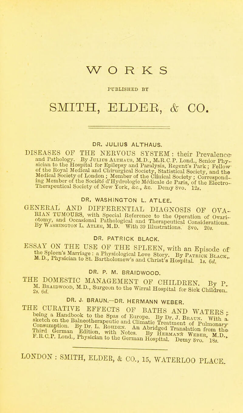 WORKS PUBLISHED BT SMITH, ELDER, & CO. DR. JULIUS ALTHAUS. DISEASES OF THE NEEVOUS SYSTEM : their PreTalenc& and Pathology. By JuLins Althaus, M.D., M>R.C.P. Lond., Senior Phy- sician to the Hospital for Epilepsy and Paralysis, Regent's Park : Fellow of the Royal Medical and Chirurgical Society, Statistical Society, and the Medical Society of London ; Member of the Clinical Society ; Correspond- ing Member of the Soci^tS d'Hydrologie Medioale de Paris, of the Electro- Iherapeutical Society of New York, <Sic., &c. Demy Svo. 12s. DR. WASHINGTON L. ATLEE. GENEEAL AND DIFFEEENTIAL DIAGNOSIS OF OVA- RIAN TUMOURS, with Special Reference to the Operation of Ovari- otomy, and Occasional Pathological and Therapeutical Considerations By Washington L. Atlee, M.D. With 30 lUustrktions: 8vo. 203 DR. PATRICK BLACK. ESSAY ON THE USE OF THE SPLEEN, with an Episode of the Spleen s Mamage : a Physiological Love Story. By Patrick Black M.D., Physician to St. Bartholomew's and Christ's Hospital U 6c; DR. P. M. BRAIDWOOD. THE DOMESTIC MANAGEMENT OF CHILDEEN By P M. BRAIDWOOD, M.D., Surgeon to the Wirral Hospital for Sick Children: DR. J. BRAUN.—DR. HERMANN WEBER THE CUEATIVE EFFECTS OF BATHS AND WATERS- bemg a Handbook to the Spas of Europe Bv Dr T Rpat,/ w-m ' F.R.C.P. Lond., Physician to the Gei^an ILS^'^^LJITo'