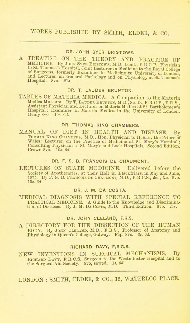 DR. JOHN SYER BRISTOWE. A TREATISE ON THE THEORY AND PRACTICE OF MEDICINE. By John Syer Bristowr, M.D. Lond., F.R.C.P., Physiciaa to St. Thomas's Hospital, Joint Lecturer in Medicine to the Royal College of Surgeons, formerly Examiner in Medicine to University of London and Lecturer on General Pathology and on Physiology at St. Thomas's Hospital. 8vo. 21s. DR. T. LAUDER BRUNTON. TABLES OF MATERIA MEDICA. A Companion to the Materia Medioa Museum. By T. Lauder Brunton, M.D., Sc. D.,F.R.C.P., F.R.S., Assistant Physician and Lecturer on Materia Mediea at St. Bartholomew's Hospital; Examiner in Materia Mediea in the University of London. Demy 8vo. lOs. 6d. DR. THOMAS KING CHAMBERS. MANUAL OP DIET IN HEALTH AND DISEASE. By Thomas King Chambers, M.D., Hon. Physician to H.R.H. the Prince of Wales; Lecturer on the Practice of Medicine at St. Mary's Hospital ; Consulting Physician to St. Mary's and Lock Hospitals. Second Edition. Crown 8vo. 10s. (id. DR. F. S. B. FRANCOIS DE CHAUMONT. LECTURES ON STATE MEDICINE. Delivered before the Society of Apothecaries, at their Hall in Blackfriars, in May and June, 1875. By F. S. B. Francois DE Chaumont, M.D., F.R.C.S., itc, &c. Svo. 10s. 6d. DR. J. M. DA COSTA. MEDICAL DIAGNOSIS WITH SPECIAL REFERENCE TO PRACTICAL MEDICINE. A Guide to the Knowledge and Discrimina- tion of Diseases. By J. M. Da Costa, M.D. Third Edition. 8vo. 24s. DR. JOHN CLELAND, F.R.S. A DIRECTORY FOR THE DISSECTION OF THE HUMAN BODY. By John Cleland, M.D., F.R.S., Professor of Anatomy and Physiology in Queen's College, Galway. Fcp. 8vo. 3s. 6d. RICHARD DAVY, F.R.C.S. NEW INVENTIONS IN SURGICAL MECHANISMS. By Richard Davy, F.R.C.S., Surgeon to the Westminster Hospital and to the Surgical Aid Society. 8vo, sewed. Is. Gd.