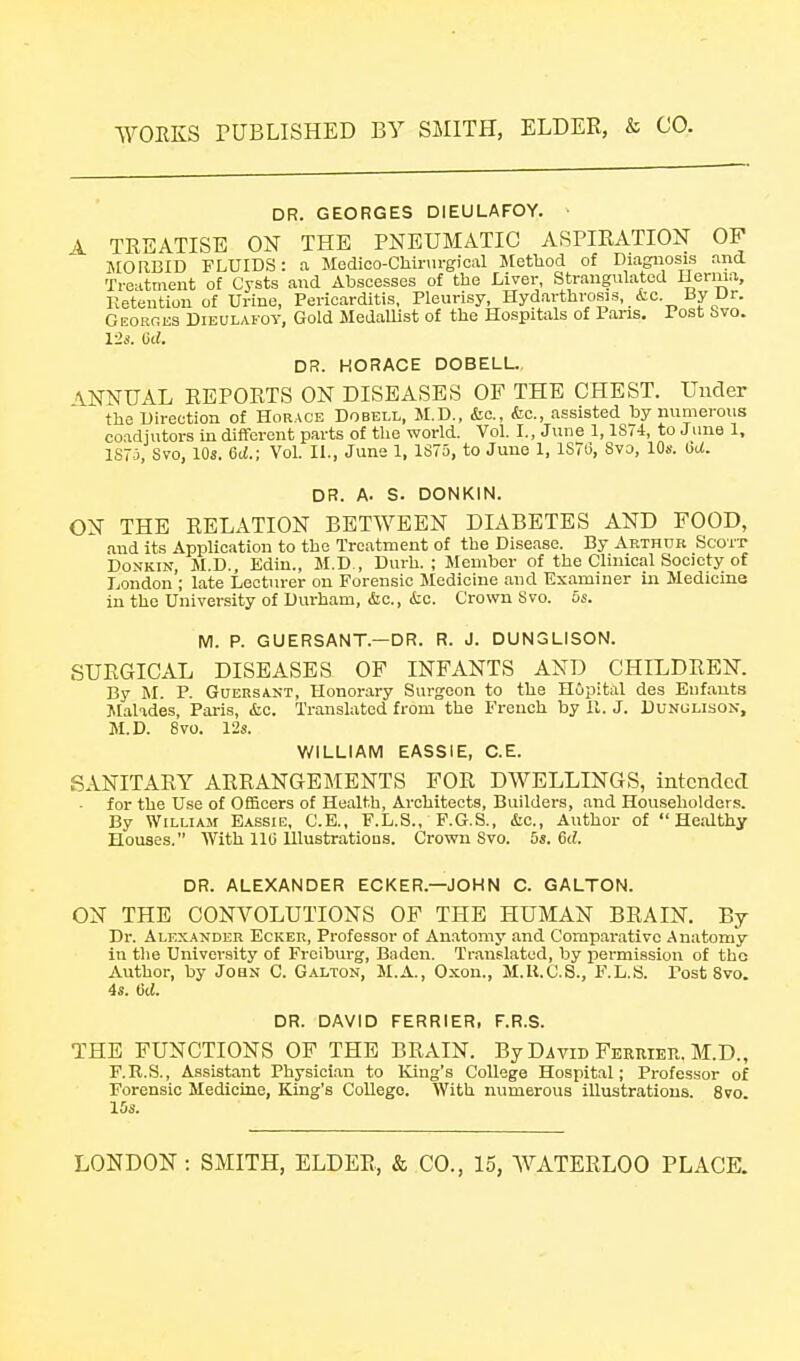 DR. GEORGES DIEULAFOY. ■ 4. TEEATISE ON THE PNEUMATIC ASPIRATION OF JIORBID FLUIDS: a Modioo-Chinirgioal Method of Diagnosis and Treatment of Cysts and Abscesses of the Liver, Strangulated Uerma, Retention of Urine, Pericarditis, Pleurisy, Hydarthrosis, &c. By Ur. GEORfiKS DiEULAFOY, Gold MedaUist of the Hospitals of Pans. Post Svo. 12s. 6d. DR. HORACE DOBELL. \NNUAL REPORTS ON DISEASES OF THE CHEST. Under the Direction of Horace Dobell, M.D., &o., (fee, assisted by numerous coadjutors in different parts of the world. Vol. I., June 1,1S74, to Jiine 1, ISTj, Svo, 10s. Gd.; Vol. 11., June 1, 1S75, to June 1, 1ST6, Svo, 10s. GU. DR. A. S. DONKIN. ON THE RELATION BETWEEN DIABETES AND FOOD, and its Application to the Treatment of the Disease. By Arthdk Scott DoNKiN, M.D., Ediu., M.D , Durh. ; Member of the Clinical Society of London'; late Lecturer on Forensic Sledicine and Examiner in Medicine in the University of Durham, &c., itc. Crown Svo. 5s. M. P. GUERSANT.—DR. R. J. DUNGLISON. SURGICAL DISEASES OF INFANTS AND CHILDREN. By M. P. GuERSANT, Honorary Surgeon to the Hopital des Enfauts Jilalades, Paris, &,c. Translated from the French by II. J. Dunolison, M.D. Svo. 12s. WILLIAM EASSIE, C.E. SANITARY ARRANGEMENTS FOR DWELLINGS, intended • for the Use of Officers of Health, Architects, Builders, and Householders. By William Eassie, C.E., F.L.S., F.G.S., &c., Author of Healthy Houses. With llli lllustratious. Crown Svo. 5s. 6d. DR. ALEXANDER ECKER.—JOHN C. GALTON. ON THE CONVOLUTIONS OF THE HUMAN BRAIN. By Dr. Alexander Ecker, Professor of Anatomy and Comparative Anatomy in tlie University of Freiburg, Baden. Translated, by pei-mission of tho Author, by JoaN C. Galtqn, M.A., Oxon., M.U.C.S., F.L.S. Post Svo. 4s. 6d. DR. DAVID FERRIER, F.R.S. THE FUNCTIONS OF THE BRAIN. By David FEEUiEn. M.D., F.R.S., Assistant Physician to King's College Hospital; Professor of Forensic Medicine, King's College. With numerous illustrations. Svo. 15s.