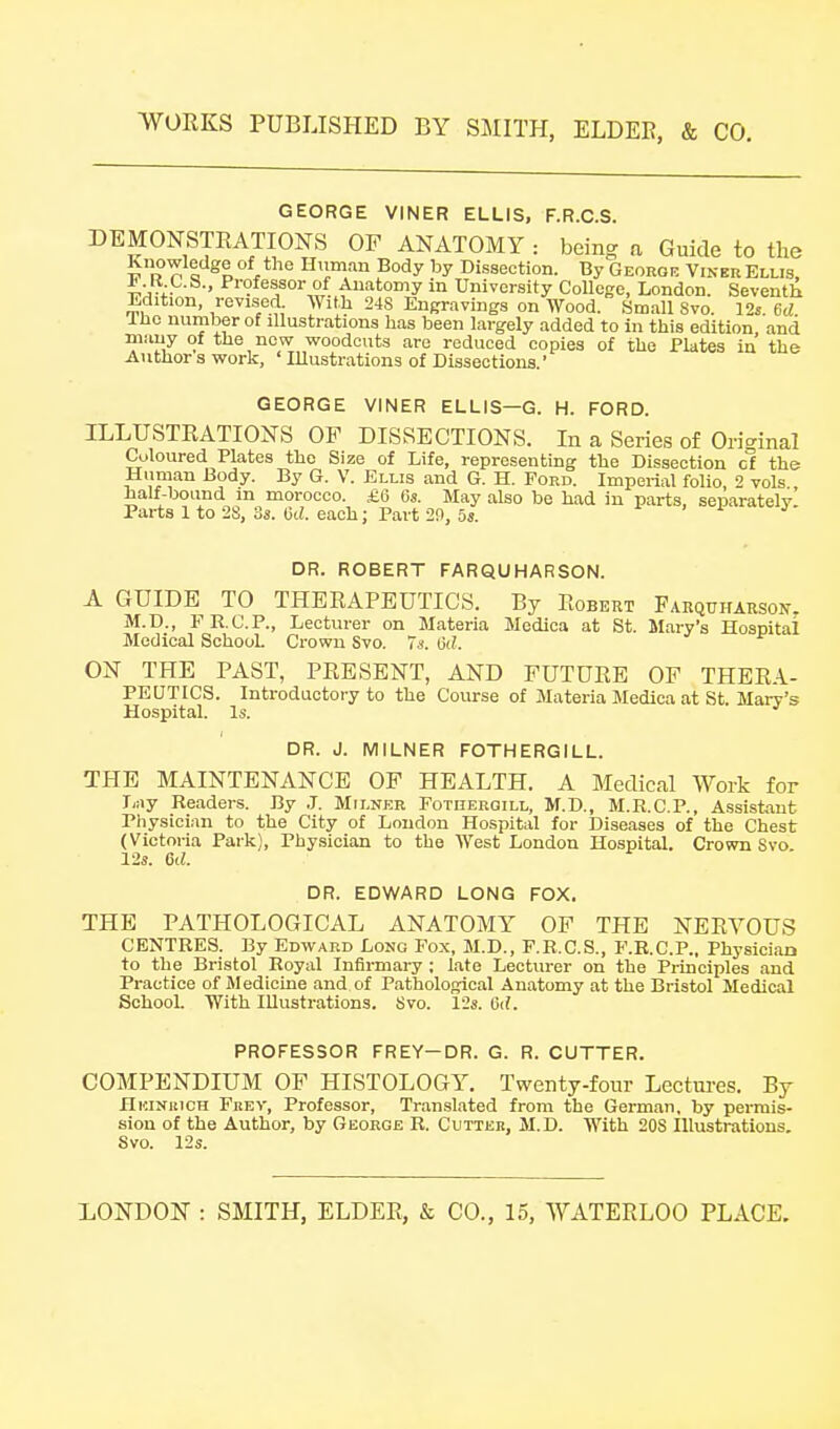 GEORGE VINER ELLIS, F.R.O.S. DEMONSTRATIONS OF ANATOMY : bein^ a Guide to the Knowledge of the Hiiman Body by Dissection. By Georgf, Vinbr Ellis, JJ.It C.S., Professor of Auatomy in University College, London. Seventh Edition, revised. With 248 Engravings on Wood. Small 8vo. 12s 6rf Iho number of illustrations lias been largely added to in this edition, and many of the new woodcuts are reduced copies of the Plates in the Author s work, ' Illustrations of Dissections.' GEORGE VINER ELLIS—G. H. FORD. ILLUSTRATIONS OF DISSECTIONS. In a Series of Ori<^inal Coloured Plates the Size of Life, representing the Dissection cl the Human Body. By G. V. Ellis and G. H. Ford. Imperial folio, 2 vols half-bound m morocco. £6 6s. May also be had in parts, separately. Parts 1 to 28, 3a. lid. each; Part 29, 5s. > i j DR. ROBERT FARQUHARSON. A GUIDE TO THERAPEUTICS. By Robtsrt Farquharson, M.D., FR.C.P., Lecturer on Materia Medica at St. Mary's Hospital Medical School. Crown Svo. Ts. iid. ON THE PAST, PRESENT, AND FUTURE OF THERA- PEUTICS. Introductory to the Course of Materia Medica at St. Mary's Hospital. Is. DR. J. MILNER FOTHERGILL. THE MAINTENANCE OF HEALTH. A Medical Work for liiiy Readers. By .1. Milner Fotherqill, M.D., M.R.C.P., Assistant Physician to the City of London Hospital for Diseases of the Chest (Victoria Park), Physician to the West London Hospital. Crown Svo 12s. 6d. DR. EDWARD LONG FOX. THE PATHOLOGICAL ANATOMY OF THE NERVOUS CENTRES. By Edward Long Fox, M.D., F.R.C.S., F.R.C.P., Physician to the Bristol Royal Infirmary ; late Lecturer on the Principles and Practice of Medicine and of Pathological Anatomy at the Bristol Medical School. With Illustrations. Svo. 12s. 6d. PROFESSOR FREY-DR. G. R. CUTTER. COMPENDIUM OF HISTOLOGY. Twenty-four Lectures. By Hi'.iNitiCH Frev, Professor, Translated from the German, by permis- sion of the Author, by George R. Cutter, M.D. With 208 Illustrations, Svo. 12s.