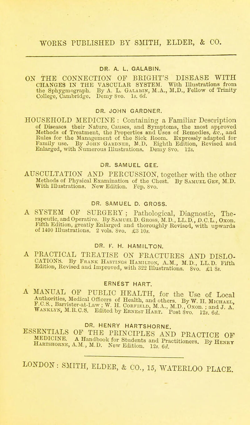 DR. A. L. GALABIN. ON THE CONNECTION OF BRIGHT'S DISEASE WITH CHANGES IN THE VASCULAR SYSTEM. With Illustrations from the Sphygmograph. By A. L. Galabin, M.A., M.D., Fellow of Trinity- College, Cambridge. Demy Svo. Is. 6d. DR. JOHN GARDNER. HOUSEHOLD MEDICINE : Containing a Familiar Description of Diseases their Nature, Causes, and Symptoms, the most approved Methods of Treatment, the Properties and Uses of Remedies, &c., and Rules for the Management of the Sick Room. Expressly adapted for Family use. By John Gaedneb, M.D. Eighth Edition, Revised and Enlarged, with Numerous Illustrations. Demy Svo. 12s. DR. SAMUEL GEE. AUSCULTATION AND PERCUSSION, together with the other Methods of Physical Examination of the Chest. By Samuel Gee, M.D. With Illustrations. New Edition. Fcp. Svo. DR. SAMUEL D. GROSS. SYSTEM OF SURGERY; Pathological, Diagnostic, The- rapeutic, and Operative. By Samuel D. Gross, M.D., LL.D., D.C.L., Oxon. Fifth Edition, greatly Enlarged and thoroughly Revised, with upwards of 1400 Illustrations. 2 vols. Svo. £3 10s. DR. K. H. HAMILTON. A PRACTICAL TREATISE ON FRACTURES AND DISLO- CATIONS. By Frank Hastings Hamilton, A.M., M.D LL D Fifth Edition, Revised aud Improved, with 322 Illusti-atious. Svo. £1 8s. ERNEST HART. w,^^^^ OF PUBLIC HEALTH, for the Use of Local F r\°Rf ■• !'^'?T°®'=w^ »f Health, and others. By W. H. Michael, F.C.S., Barnster-at-Law ; W. H. Corfield, M.A., M D Oxon • and J A Wanklyn, M.R.C.S. Edited by Ernest Hart. Post Svo 12s. Bd. DR. HENRY HARTSHORNE ^^Srmr^ OF THE PRINCIPLES AND PRACTICE OF MEDICINE. A Handbook for Students and Practitioners. By Henry H.VETSHORNE, A.M., M.D. New Edition. 12s. 6c?. ^enry