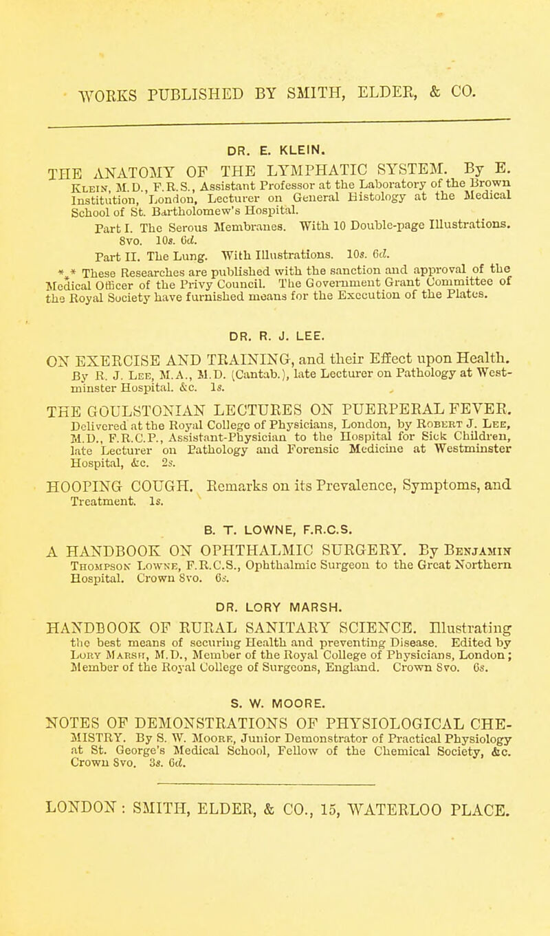 DR. E. KLEIN. THE ANATOMY OF THE LYMPHATIC SYSTEM. By E. Klein M D FES., Assistant Professor at the Laboratory of the Brown Institution, London, Lecturer on General Histology at the Medical School of St. Bartholomew's Hospital. Part 1. The Serous Membranes. With 10 Double-page Illustrations. 8vo. 10s. dd. Part II. The Lung. With Illustrations. 10s. 6d. * * These Researches are published with the sanction and approval of the Medical Officer of the Privy Council. The Government Grant Committee of the Boyal Society have furnished moans for the Execution of the Plates. DR. R. J. LEE. ON EXERCISE AND TRAINING, and their EfEect upon Health, By R. J. Lee, M.A., M.D. (Cantab.), late Lecturer on Pathology at West- minster Hospital. &c. Is. THE GOULSTONIAN LECTURES ON PUERPERAL FEVER, Delivered at the Royal College of Physicians, London, by Robert J. Lee, M.D., F.R.C.P., As.sistant-Physician to the Hospital for Sick Children, l.ate Lecturer on Pathology and Forensic Medicme at Westminster Hospital, iic. 2s. HOOPING COUGH. Remarks on its Prevalence, Symptoms, and Treatment. Is. B. T. LOWNE, F.R.C.S. A HANDBOOK ON OPHTHALBIIC SURGERY. By Benjamin Thompson' Lowne, F.R.C.S., Ophthalmic Surgeon to the Great Northern Hospital. Crown Svo. (is. DR. LORY MARSH. HANDBOOK OF RURAL SANITARY SCIENCE. Hlustrating the best means of securing Health and preventing Disease. Edited by LuKY Maesh, M.D., Member of the Royal College of Physicians, London; ilember of the Royal College of Surgeons, England. Crown Svo. Cs. S. W. MOORE. NOTES OF DEMONSTRATIONS OF PHl^SIOLOGICAL CHE- MISTRY. By S. W. Moore, Junior Demonstrator of Practical Physiology at St. George's Medical School, Fellow of the Chemical Society, &c. Crown Svo. 3s. 6d.