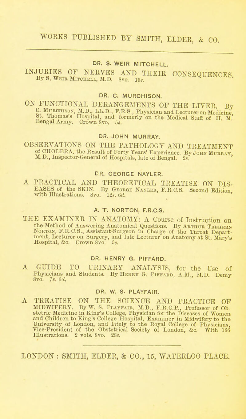 DR. S. WEIR MITCHELL. INJURIES OF NERVES AND THEIR CONSEQUENCES By S. Weib Mitchell, M.D. 8vo. 15s. DR. C. MURCHISON. ON FUNCTIONAL DERANGEMENTS OF THE LIVER By C McECHisoN, M.D., LL.D., F.R.S., Physician and Lecturer on Medicine bt. Ihomass Hospital, and formerly on tiie Medical Staff of H. m' Bengal Army. Crown Svo. 5s. DR. JOHN MURRAY. OBSERVATIONS ON THE PATHOLOGY AND TREATMENT of CHOLEKA, the Result of Forty Years' Experience. By John Murray M.D., Inspector-General of Hospitals, late of Bengal. 2s. ' DR. GEORGE NAYLER. A PRACTICAL AND THEORETICAL TREATISE ON DIS- EASES of the SKIN. By George Nayler, F.R.C.S. Second Edition with Illustrations. Svo. 12s. 6d. ' A. T. NORTON, F.R.C.S. THE EXAMINER IN ANATOMY: A Course of Instruction on the Method of Answering Anatomical Questions. By Arthur Trehern Norton, F.R.C.S., Assistant-Surgeon iu Charge of the Throat Depart- ment, Lecturer on Sar<,'ery, and late Lecturer on Anatomy at St. Mary's Hospital, &c. Crown Svo. 5s. DR. HENRY G. PIFFARD. A GUIDE TO URINARY ANALYSIS, for the Use of Physicians and Students. By Henry G. Piff.vrd, A.M., M.D. Demy Svo. 7s. 6rf. DR. W. S. PLAYFAIR. A TREATISE ON THE SCIENCE AND PRACTICE OF MIDWIFERY. ByW. S. Playfair, M.D., F.R.C.P., Professor of Ob- stetric Medicine in King's College, Physician for the Diseases of Women and Children to King's College Hospital, Examiner in Midwifery to the University of London, and lately to the Royal College of Physicians, Vice-President of the Obstetrical Society of London, iic. With 16(5 Illustrations. 2 vols. Svo. 2Ss.