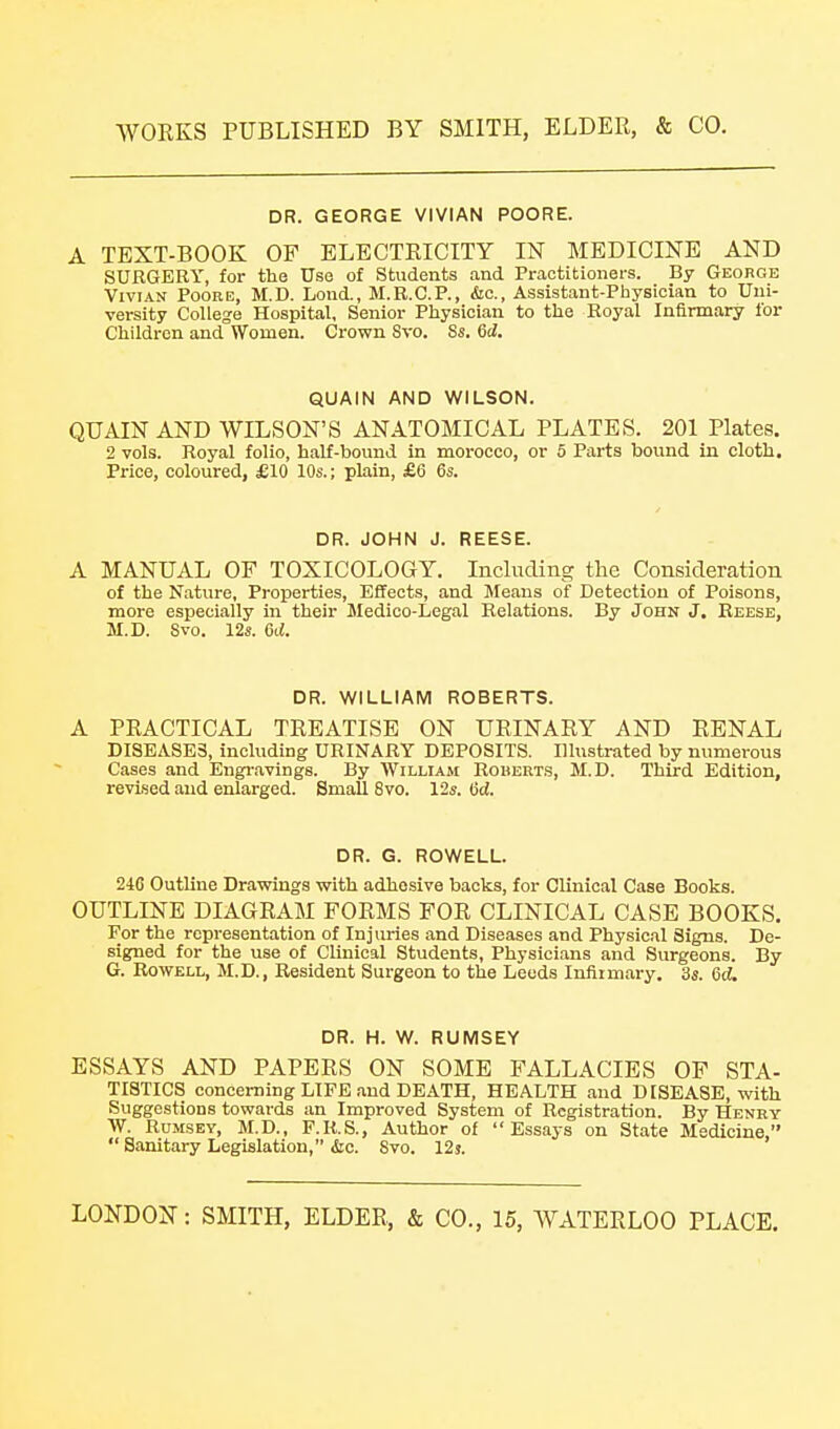 DR. GEORGE VIVIAN POORE. A TEXT-BOOK OF ELECTRICITY IN MEDICINE AND SURGERY, for the Use of Students .and Praotitionei-s. By George Vivian Poore, M.D. Lond., M.E.C.P., &c., Assistant-Physician to Uni- versity College Hospital, Senior Physician to the Boyal Infirmary for Children and Women. Crown Svo. Ss. 6d. QUAIN AND WILSON. QUAIN AND WILSON'S ANATOMICAL PLATES. 201 Plates. 2 vols. Royal folio, half-bound in morocco, or 5 Parts bound in cloth. Price, coloured, £10 10s.; plain, £6 6s. DR. JOHN J. REESE. A MANUAL OF TOXICOLOGY. Including the Consideration of the Nature, Properties, Effects, and Means of Detection of Poisons, more especially in their Medico-Legal Relations. By John J. Reese, M.D. Svo. 12s. 6d. DR. WILLIAM ROBERTS. A PRACTICAL TREATISE ON URINARY AND RENAL DISEASES, including URINARY DEPOSITS. Illustrated by numerous Cases and Engi-.avings. By William Rouerts, M.D. Third Edition, revised and enlarged. Small Svo. 12s. lid. DR. G. ROWELL. 246 Outline Drawings with adhesive backs, for Clinical Case Books. OUTLINE DIAGRAM FORMS FOR CLINICAL CASE BOOKS, For the representation of Injuries and Diseases and Physical Signs. De- signed for the use of Clinical Students, Physicians and Surgeons. By G. RowELL, M.D., Resident Surgeon to the Leeds Iniiimary. 3s. 6d, DR. H. W. RUMSEY ESSAYS AND PAPERS ON SOME FALLACIES OF STA- TISTICS concerning LIFE and DEATH, HEALTH .and DISEASE, with Suggestions towards an Improved System of Registration. By Henby \V. RuMSEY, M.D., F.R,S., Author of Essays on State Medicine,  Sanitary Legislation, iSic. Svo. 12j.