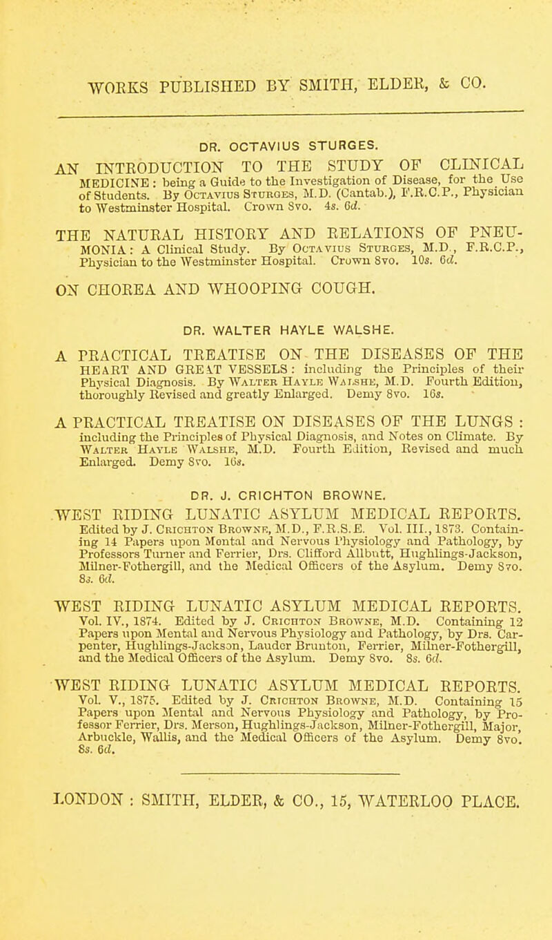 DR. OCTAVIUS STURGES. AN INTRODUCTION TO THE STUDY OF CLINICAL MEDICINE • beino- a Guide to the Investigation of Disease, for the Use of Students. By Octavius Stubqes, M.D. (Cantab.), F.R.C.P., Physician to Westminster Hospital. Crown Svo. 4s. 6d. THE NATURAL HISTORY AND RELATIONS OP PNEU- MONIA: A Clinical Study. By Octavius Sturges, M.D., F.E.C.P., Physician to the Westminster Hospital. Crowu Svo. 10s. 6d. ON CHOREA AND WHOOPING COUGH. DR. WALTER HAYLE WALSHE. A PRACTICAL TREATISE ON THE DISEASES OF THE HEART AND GREiT VESSELS: including the Principles of their Physical Diagnosis. By Walter Hayle Wai,she, M.D. Fourth Edition, thoroughly Revised and greatly Enlarged. Demy Svo. 16j. A PRACTICAL TREATISE ON DISEASES OF THE LUNGS : including the Principles of Physical Diagnosis, and Notes on Climate. By Walter Hayle Walshe, M.D. Fourth Edition, Revised and much. Enlarged. Demy Svo. lOs. DR. J. CRICHTON BROWNE. WEST RIDING LUNATIC ASYLUM MEDICAL REPORTS, Edited by J. Cuiohton Browne, M.D., F.R.S.E. Vol. III., 18T3. Contam- ing 14 Papers upon Mental and Nervous Pliysiology and Pathology, by Professors Turner and Ferrier, Drs. Clifford AUbutt, Hughlings-Jackson, Milner-Fothergill, and the Medical Officers of the Asylum. Demy 870. 83. 6d. WEST RIDING LUNATIC ASYLUM MEDICAL REPORTS. Vol. IV., 1874. Edited by J. CRionxoN' Browne, M.D. Containing 12 Papers upon Mental and Nervous Physiology and Pathology, by Drs. Car- penter, Hughlings-Jackson, Lauder Bruuton, Ferrier, Mihier-FothergUl, and the Medical Officei-s of the Asylum. Demy Svo. 8s. 6(7. WEST RIDING LUNATIC ASYLUM MEDICAL REPORTS. Vol. v., 1S75. Edited by J. Crichton Browne, M.D. Containing 15 Papers upon Mental and Nervotis Physiology and Pathology, by Pro- fessor Ferrier, Drs. Merson, Hug-hlings-.Jackson, Milner-Fothergill, Major, Arbuckle, Wallis, and the Medical Officers of the Asylum. Demy Svo. 8s. 6d.