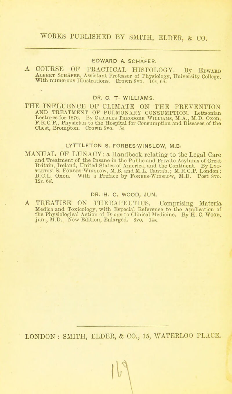 EDWARD A. SCHAFER. A COURSE OF PRACTICAL HISTOLOGY. By Edward Albert SchAfer, Assistant Professor of Physiology, University College. With numerous Illustrations. Crown Svo. 10s. G((. THE INFLUENCE OF CLIMATE ON THE PREVENTION AND TREATMENT OF PULMONARY CONSUMPTION. Lettsonian Lectures for 1S7(3. By Charles Theodore \yiLLTAMs, M.A., M.D. Oxon, F.R.C.P., Physician to the Hospital for Consumption and DiBea.oes of the Chest, Brompton. Crown Svo. 5s. MANUAL OF LUNACY: a Handbook relating to the Legal Care and Treatment of the Insane in the Public and Private Asylums of Great Britain, Ireland, United States of America, and the Continent. By Lyt- TLETON S. FoRBES-WiN-SLOW, M.B. and M.L. Cantab.; M.R.C.P. London; D.C.L. Oxon. With a Preface by Forbes-Winslow, M.D. Post Svo. A TREATISE ON THERAPEUTICS. Comprising Materia Medica and Toxicology, with Especial Reference to the Application of the Physiological Action of Drugs to Clinical Medicine. By H. C. Wood, jun., M.D. New Edition, Enlarged. Svo. 14s. LONDON : SMITH, ELDER, & CO., 15, WATERLOO PLACE. DR. C. T. WILLIAMS. LYTTLETON S. FORBES WINSLOW, M.B. 12s. 6d. DR. H. C. WOOD, JUN.